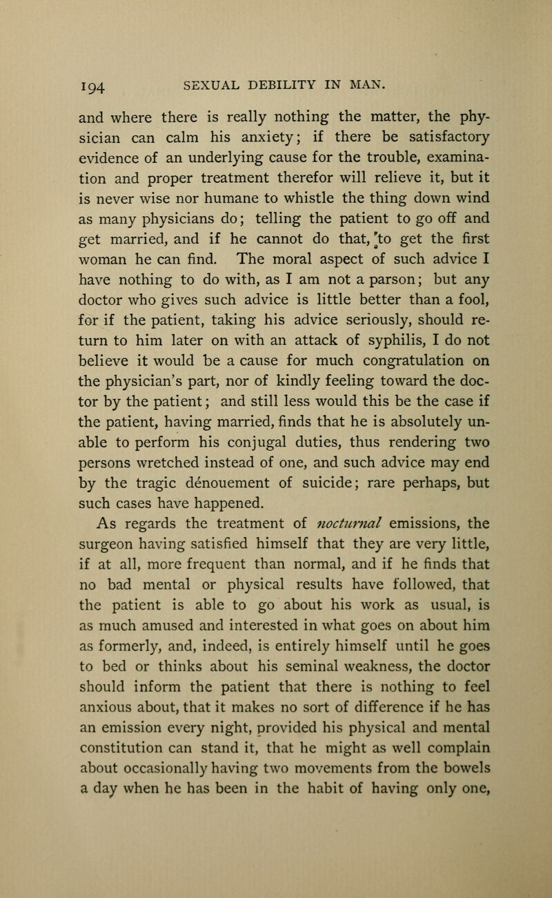 and where there is really nothing the matter, the phy- sician can calm his anxiety; if there be satisfactory evidence of an underlying cause for the trouble, examina- tion and proper treatment therefor will relieve it, but it is never wise nor humane to whistle the thing down wind as many physicians do; telling the patient to go off and get married, and if he cannot do that, [to get the first woman he can find. The moral aspect of such advice I have nothing to do with, as I am not a parson; but any doctor who gives such advice is little better than a fool, for if the patient, taking his advice seriously, should re- turn to him later on with an attack of syphilis, I do not believe it would be a cause for much congratulation on the physician's part, nor of kindly feeling toward the doc- tor by the patient; and still less would this be the case if the patient, having married, finds that he is absolutely un- able to perform his conjugal duties, thus rendering two persons wretched instead of one, and such advice may end by the tragic denouement of suicide; rare perhaps, but such cases have happened. As regards the treatment of nocturnal emissions, the surgeon having satisfied himself that they are very little, if at all, more frequent than normal, and if he finds that no bad mental or physical results have followed, that the patient is able to go about his work as usual, is as much amused and interested in what goes on about him as formerly, and, indeed, is entirely himself until he goes to bed or thinks about his seminal weakness, the doctor should inform the patient that there is nothing to feel anxious about, that it makes no sort of difference if he has an emission every night, provided his physical and mental constitution can stand it, that he might as well complain about occasionally having two movements from the bowels a day when he has been in the habit of having only one,