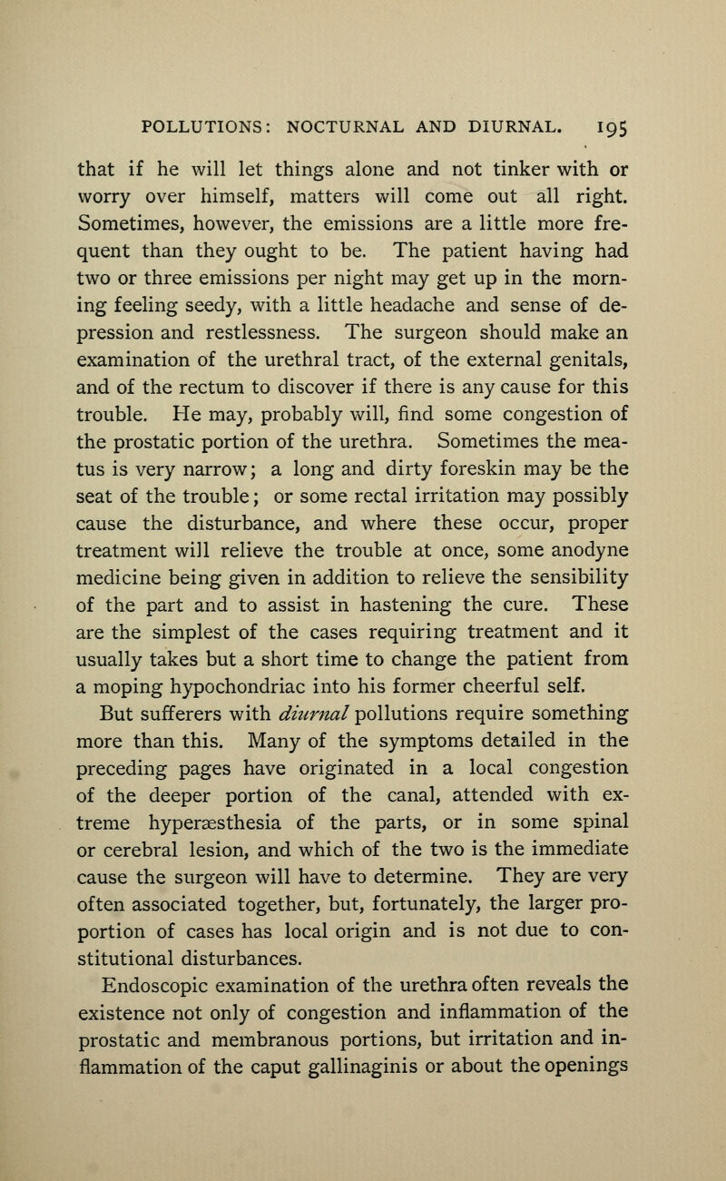 that if he will let things alone and not tinker with or worry over himself, matters will come out all right. Sometimes, however, the emissions are a little more fre- quent than they ought to be. The patient having had two or three emissions per night may get up in the morn- ing feeling seedy, with a little headache and sense of de- pression and restlessness. The surgeon should make an examination of the urethral tract, of the external genitals, and of the rectum to discover if there is any cause for this trouble. He may, probably will, find some congestion of the prostatic portion of the urethra. Sometimes the mea- tus is very narrow; a long and dirty foreskin may be the seat of the trouble; or some rectal irritation may possibly cause the disturbance, and where these occur, proper treatment will relieve the trouble at once, some anodyne medicine being given in addition to relieve the sensibility of the part and to assist in hastening the cure. These are the simplest of the cases requiring treatment and it usually takes but a short time to change the patient from a moping hypochondriac into his former cheerful self. But sufferers with diurnal pollutions require something more than this. Many of the symptoms detailed in the preceding pages have originated in a local congestion of the deeper portion of the canal, attended with ex- treme hyperesthesia of the parts, or in some spinal or cerebral lesion, and which of the two is the immediate cause the surgeon will have to determine. They are very often associated together, but, fortunately, the larger pro- portion of cases has local origin and is not due to con- stitutional disturbances. Endoscopic examination of the urethra often reveals the existence not only of congestion and inflammation of the prostatic and membranous portions, but irritation and in- flammation of the caput gallinaginis or about the openings