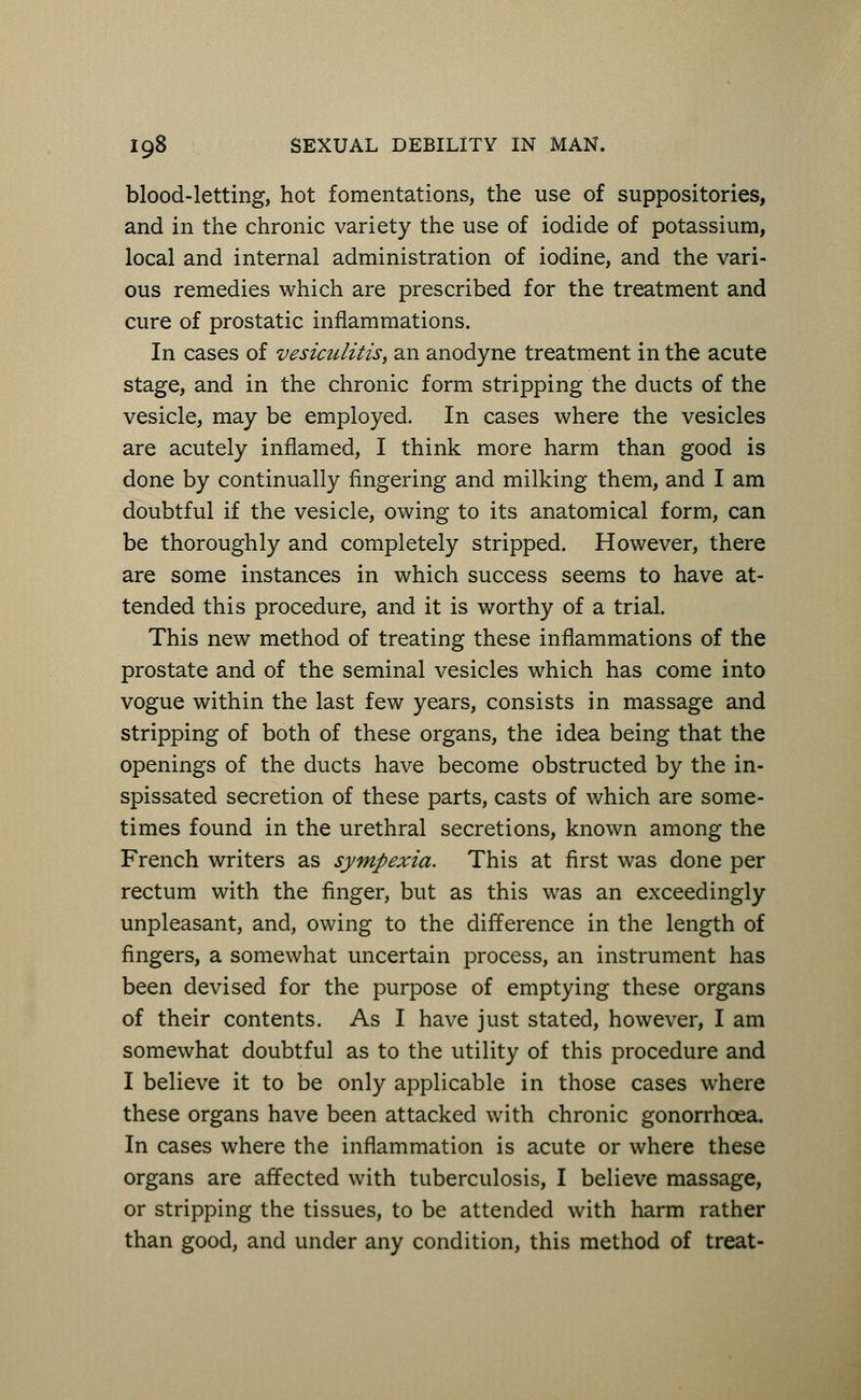blood-letting, hot fomentations, the use of suppositories, and in the chronic variety the use of iodide of potassium, local and internal administration of iodine, and the vari- ous remedies which are prescribed for the treatment and cure of prostatic inflammations. In cases of vesiculitis, an anodyne treatment in the acute stage, and in the chronic form stripping the ducts of the vesicle, may be employed. In cases where the vesicles are acutely inflamed, I think more harm than good is done by continually fingering and milking them, and I am doubtful if the vesicle, owing to its anatomical form, can be thoroughly and completely stripped. However, there are some instances in which success seems to have at- tended this procedure, and it is worthy of a trial. This new method of treating these inflammations of the prostate and of the seminal vesicles which has come into vogue within the last few years, consists in massage and stripping of both of these organs, the idea being that the openings of the ducts have become obstructed by the in- spissated secretion of these parts, casts of which are some- times found in the urethral secretions, known among the French writers as sympexia. This at first was done per rectum with the finger, but as this was an exceedingly unpleasant, and, owing to the difference in the length of fingers, a somewhat uncertain process, an instrument has been devised for the purpose of emptying these organs of their contents. As I have just stated, however, I am somewhat doubtful as to the utility of this procedure and I believe it to be only applicable in those cases where these organs have been attacked with chronic gonorrhoea. In cases where the inflammation is acute or where these organs are affected with tuberculosis, I believe massage, or stripping the tissues, to be attended with harm rather than good, and under any condition, this method of treat-