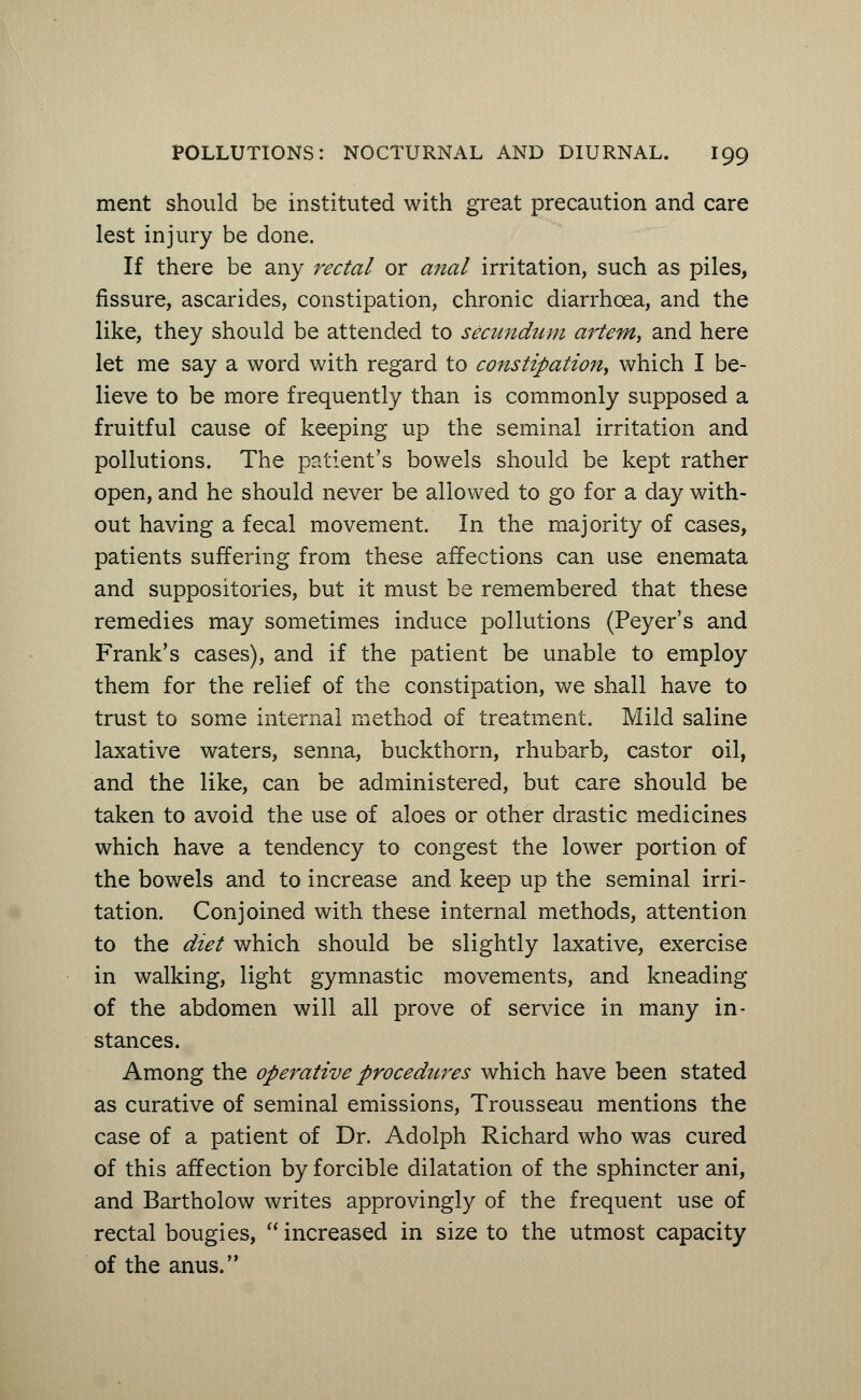 ment should be instituted with great precaution and care lest injury be done. If there be any rectal or anal irritation, such as piles, fissure, ascarides, constipation, chronic diarrhoea, and the like, they should be attended to secundum artern, and here let me say a word with regard to constipation, which I be- lieve to be more frequently than is commonly supposed a fruitful cause of keeping up the seminal irritation and pollutions. The patient's bowels should be kept rather open, and he should never be allowed to go for a day with- out having a fecal movement. In the majority of cases, patients suffering from these affections can use enemata and suppositories, but it must be remembered that these remedies may sometimes induce pollutions (Peyer's and Frank's cases), and if the patient be unable to employ them for the relief of the constipation, we shall have to trust to some internal method of treatment. Mild saline laxative waters, senna, buckthorn, rhubarb, castor oil, and the like, can be administered, but care should be taken to avoid the use of aloes or other drastic medicines which have a tendency to congest the lower portion of the bowels and to increase and keep up the seminal irri- tation. Conjoined with these internal methods, attention to the diet which should be slightly laxative, exercise in walking, light gymnastic movements, and kneading of the abdomen will all prove of service in many in- stances. Among the operative procedures which have been stated as curative of seminal emissions, Trousseau mentions the case of a patient of Dr. Adolph Richard who was cured of this affection by forcible dilatation of the sphincter ani, and Bartholow writes approvingly of the frequent use of rectal bougies,  increased in size to the utmost capacity of the anus.
