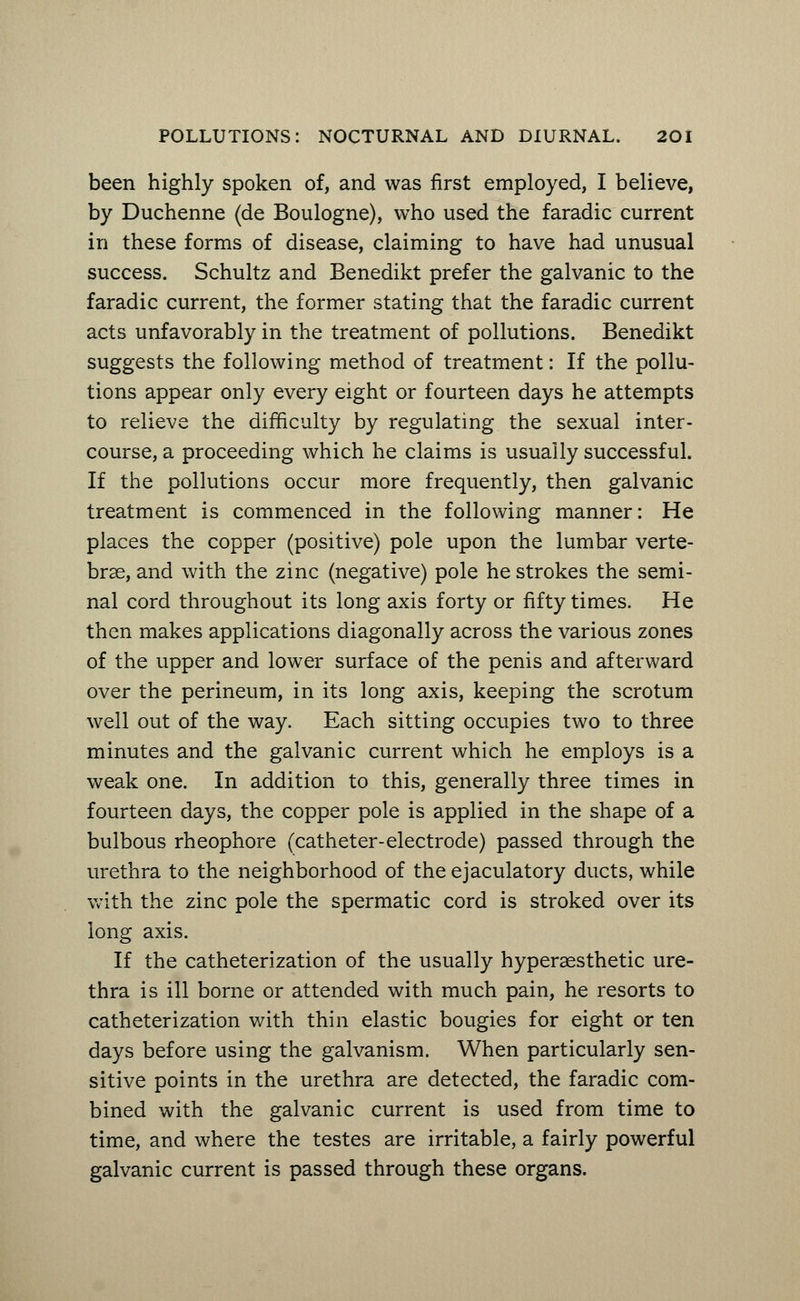 been highly spoken of, and was first employed, I believe, by Duchenne (de Boulogne), who used the faradic current in these forms of disease, claiming to have had unusual success. Schultz and Benedikt prefer the galvanic to the faradic current, the former stating that the faradic current acts unfavorably in the treatment of pollutions. Benedikt suggests the following method of treatment: If the pollu- tions appear only every eight or fourteen days he attempts to relieve the difficulty by regulating the sexual inter- course, a proceeding which he claims is usually successful. If the pollutions occur more frequently, then galvanic treatment is commenced in the following manner: He places the copper (positive) pole upon the lumbar verte- brae, and with the zinc (negative) pole he strokes the semi- nal cord throughout its long axis forty or fifty times. He then makes applications diagonally across the various zones of the upper and lower surface of the penis and afterward over the perineum, in its long axis, keeping the scrotum well out of the way. Each sitting occupies two to three minutes and the galvanic current which he employs is a weak one. In addition to this, generally three times in fourteen days, the copper pole is applied in the shape of a bulbous rheophore (catheter-electrode) passed through the urethra to the neighborhood of theejaculatory ducts, while with the zinc pole the spermatic cord is stroked over its long axis. If the catheterization of the usually hyperaesthetic ure- thra is ill borne or attended with much pain, he resorts to catheterization with thin elastic bougies for eight or ten days before using the galvanism. When particularly sen- sitive points in the urethra are detected, the faradic com- bined with the galvanic current is used from time to time, and where the testes are irritable, a fairly powerful galvanic current is passed through these organs.