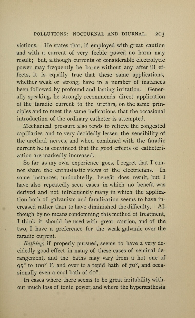 victions. He states that, if employed with great caution and with a current of very feeble power, no harm may result; but, although currents of considerable electrolytic power may frequently be borne without any after ill ef- fects, it is equally true that these same applications, whether weak or strong, have in a number of instances been followed by profound and lasting irritation. Gener- ally speaking, he strongly recommends direct application of the faradic current to the urethra, on the same prin- ciples and to meet the same indications that the occasional introduction of the ordinary catheter is attempted. Mechanical pressure also tends to relieve the congested capillaries and to very decidedly lessen the sensibility of the urethral nerves, and when combined with the faradic current he is convinced that the good effects of catheteri- zation are markedly increased. So far as my own experience goes, I regret that I can- not share the enthusiastic views of the electricians. In some instances, undoubtedly, benefit does result, but I have also repeatedly seen cases in which no benefit was derived and not infrequently many in which the applica- tion both of galvanism and faradization seems to have in- creased rather than to have diminished the difficulty. Al- though by no means condemning this method of treatment, I think it should be used with great caution, and of the two, I have a preference for the weak galvanic over the faradic current. Bathing, if properly pursued, seems to have a very de- cidedly good effect in many of these cases of seminal de- rangement, and the baths may vary from a hot one of 950 to ioo° F. and over to a tepid bath of 700, and occa- sionally even a cool bath of 6o°. In cases where there seems to be great irritability with - out much loss of tonic power, and where the hyperesthesia