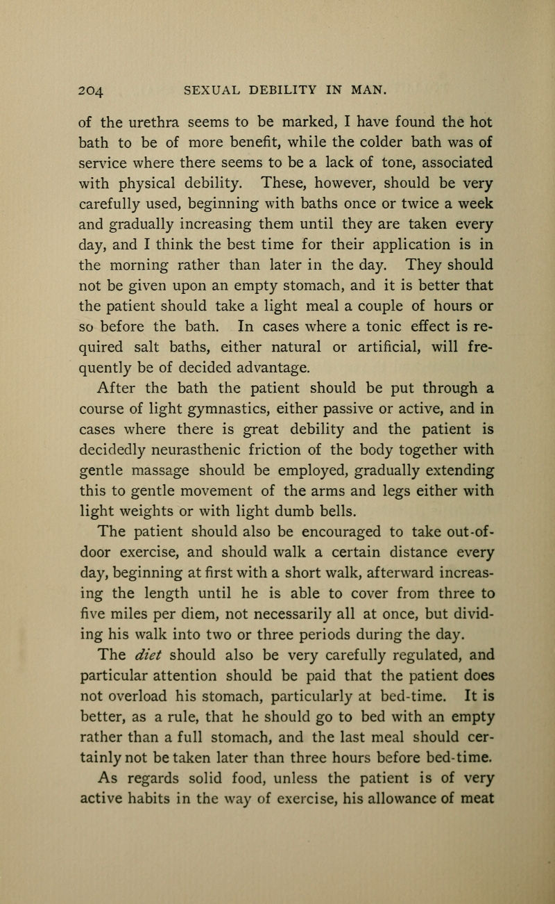 of the urethra seems to be marked, I have found the hot bath to be of more benefit, while the colder bath was of service where there seems to be a lack of tone, associated with physical debility. These, however, should be very carefully used, beginning with baths once or twice a week and gradually increasing them until they are taken every day, and I think the best time for their application is in the morning rather than later in the day. They should not be given upon an empty stomach, and it is better that the patient should take a light meal a couple of hours or so before the bath. In cases where a tonic effect is re- quired salt baths, either natural or artificial, will fre- quently be of decided advantage. After the bath the patient should be put through a course of light gymnastics, either passive or active, and in cases where there is great debility and the patient is decidedly neurasthenic friction of the body together with gentle massage should be employed, gradually extending this to gentle movement of the arms and legs either with light weights or with light dumb bells. The patient should also be encouraged to take out-of- door exercise, and should walk a certain distance every day, beginning at first with a short walk, afterward increas- ing the length until he is able to cover from three to five miles per diem, not necessarily all at once, but divid- ing his walk into two or three periods during the day. The diet should also be very carefully regulated, and particular attention should be paid that the patient does not overload his stomach, particularly at bed-time. It is better, as a rule, that he should go to bed with an empty rather than a full stomach, and the last meal should cer- tainly not betaken later than three hours before bed-time. As regards solid food, unless the patient is of very active habits in the way of exercise, his allowance of meat