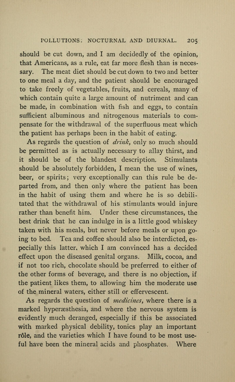 should be cut down, and I am decidedly of the opinion, that Americans, as a rule, eat far more flesh than is neces- sary. The meat diet should be cut down to two and better to one meal a day, and the patient should be encouraged to take freely of vegetables, fruits, and cereals, many of which contain quite a large amount of nutriment and can be made, in combination with fish and eggs, to contain sufficient albuminous and nitrogenous materials to com- pensate for the withdrawal of the superfluous meat which the patient has perhaps been in the habit of eating. As regards the question of drink, only so much should be permitted as is actually necessary to allay thirst, and it should be of the blandest description. Stimulants should be absolutely forbidden, I mean the use of wines, beer, or spirits; very exceptionally can this rule be de- parted from, and then only where the patient has been in the habit of using them and where he is so debili- tated that the withdrawal of his stimulants would injure rather than benefit him. Under these circumstances, the best drink that he can indulge in is a little good whiskey taken with his meals, but never before meals or upon go- ing to bed. Tea and coffee should also be interdicted, es- pecially this latter, which I am convinced has a decided effect upon the diseased genital organs. Milk, cocoa, and if not too rich, chocolate should be preferred to either of the other forms of beverage, and there is no objection, if the patient likes them, to allowing him the moderate use of the mineral waters, either still or effervescent. As regards the question of medicines, where there is a marked hyperesthesia, and where the nervous system is evidently much deranged, especially if this be associated with marked physical debility, tonics play an important r61e, and the varieties which I have found to be most use- ful have been the mineral acids and phosphates. Where