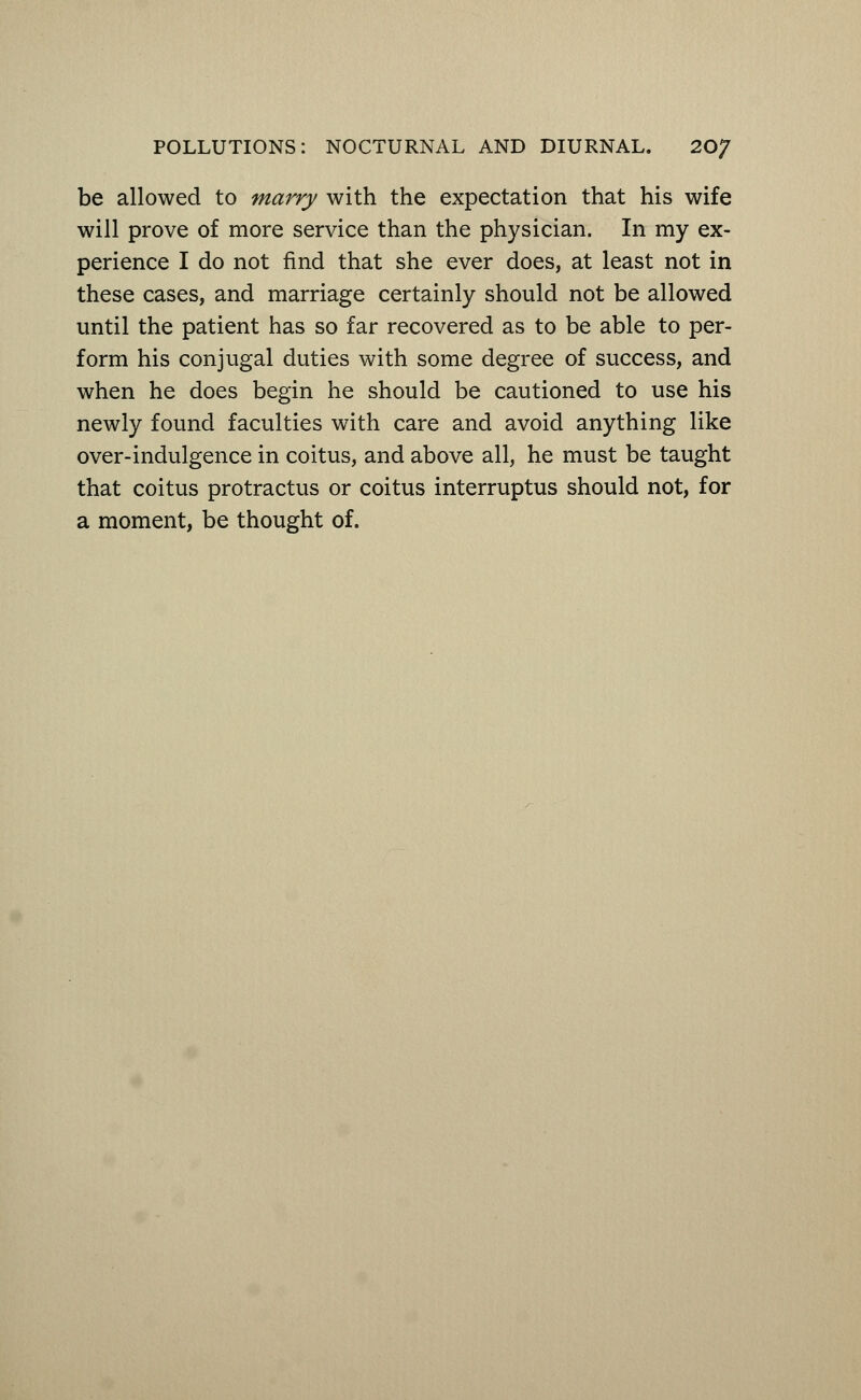 be allowed to marry with the expectation that his wife will prove of more service than the physician. In my ex- perience I do not find that she ever does, at least not in these cases, and marriage certainly should not be allowed until the patient has so far recovered as to be able to per- form his conjugal duties with some degree of success, and when he does begin he should be cautioned to use his newly found faculties with care and avoid anything like over-indulgence in coitus, and above all, he must be taught that coitus protractus or coitus interruptus should not, for a moment, be thought of.