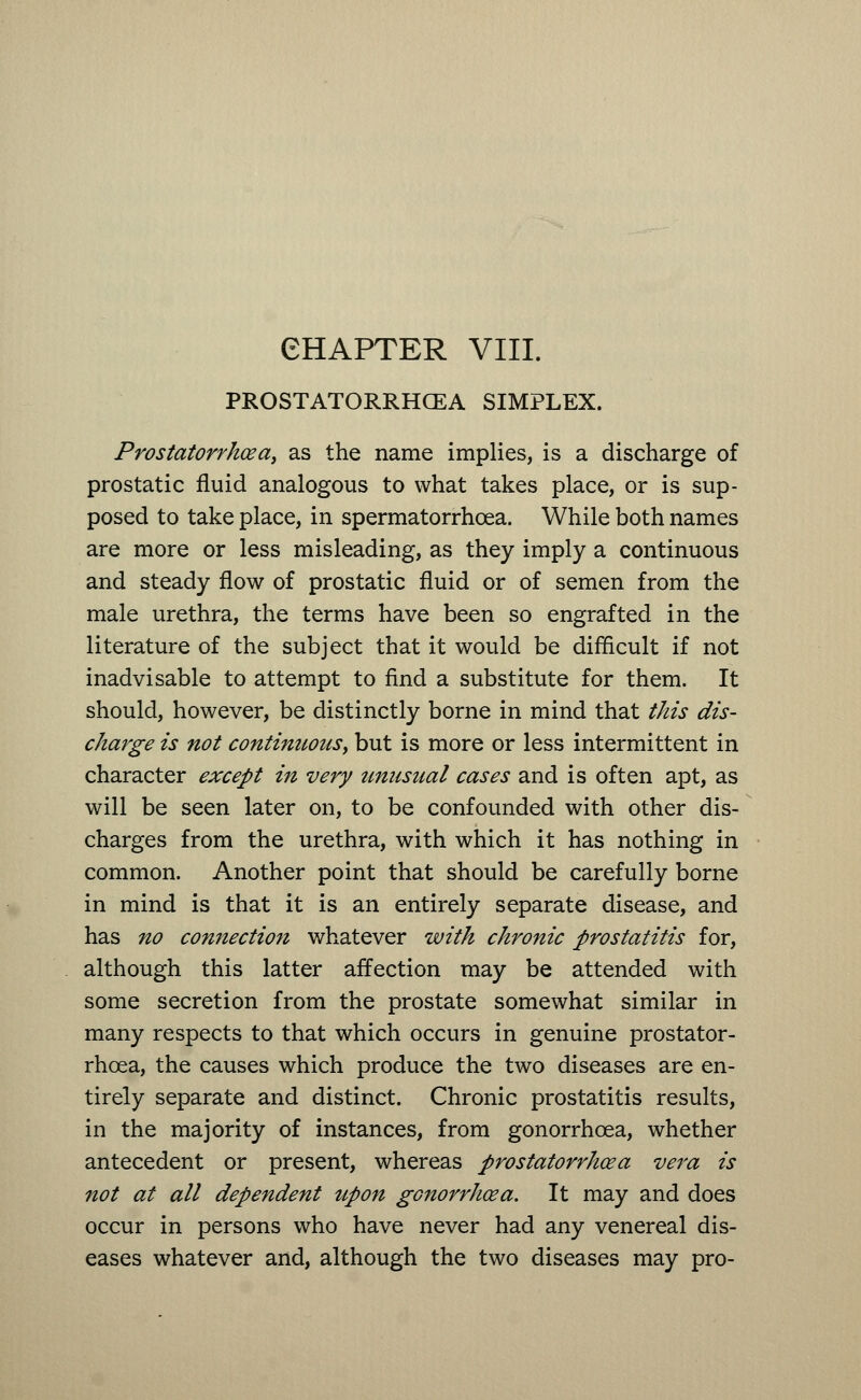 PROSTATORRHCEA SIMPLEX. Prostatorrhcea, as the name implies, is a discharge of prostatic fluid analogous to what takes place, or is sup- posed to take place, in spermatorrhoea. While both names are more or less misleading, as they imply a continuous and steady flow of prostatic fluid or of semen from the male urethra, the terms have been so engrafted in the literature of the subject that it would be difficult if not inadvisable to attempt to find a substitute for them. It should, however, be distinctly borne in mind that this dis- charge is not continuous, but is more or less intermittent in character except in very unusual cases and is often apt, as will be seen later on, to be confounded with other dis- charges from the urethra, with which it has nothing in common. Another point that should be carefully borne in mind is that it is an entirely separate disease, and has no connection whatever with chronic prostatitis for, although this latter affection may be attended with some secretion from the prostate somewhat similar in many respects to that which occurs in genuine prostator- rhoea, the causes which produce the two diseases are en- tirely separate and distinct. Chronic prostatitis results, in the majority of instances, from gonorrhoea, whether antecedent or present, whereas prostatorrhcea vera is not at all dependent upon gonorrhoea. It may and does occur in persons who have never had any venereal dis- eases whatever and, although the two diseases may pro-