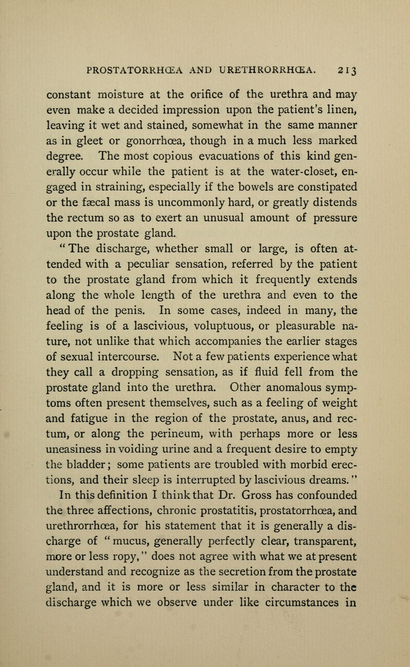 constant moisture at the orifice of the urethra and may even make a decided impression upon the patient's linen, leaving it wet and stained, somewhat in the same manner as in gleet or gonorrhoea, though in a much less marked degree. The most copious evacuations of this kind gen- erally occur while the patient is at the water-closet, en- gaged in straining, especially if the bowels are constipated or the faecal mass is uncommonly hard, or greatly distends the rectum so as to exert an unusual amount of pressure upon the prostate gland. The discharge, whether small or large, is often at- tended with a peculiar sensation, referred by the patient to the prostate gland from which it frequently extends along the whole length of the urethra and even to the head of the penis. In some cases, indeed in many, the feeling is of a lascivious, voluptuous, or pleasurable na- ture, not unlike that which accompanies the earlier stages of sexual intercourse. Not a few patients experience what they call a dropping sensation, as if fluid fell from the prostate gland into the urethra. Other anomalous symp- toms often present themselves, such as a feeling of weight and fatigue in the region of the prostate, anus, and rec- tum, or along the perineum, with perhaps more or less uneasiness in voiding urine and a frequent desire to empty the bladder; some patients are troubled with morbid erec- tions, and their sleep is interrupted by lascivious dreams. In this definition I think that Dr. Gross has confounded the three affections, chronic prostatitis, prostatorrhcea, and urethrorrhcea, for his statement that it is generally a dis- charge of  mucus, generally perfectly clear, transparent, more or less ropy, does not agree with what we at present understand and recognize as the secretion from the prostate gland, and it is more or less similar in character to the discharge which we observe under like circumstances in