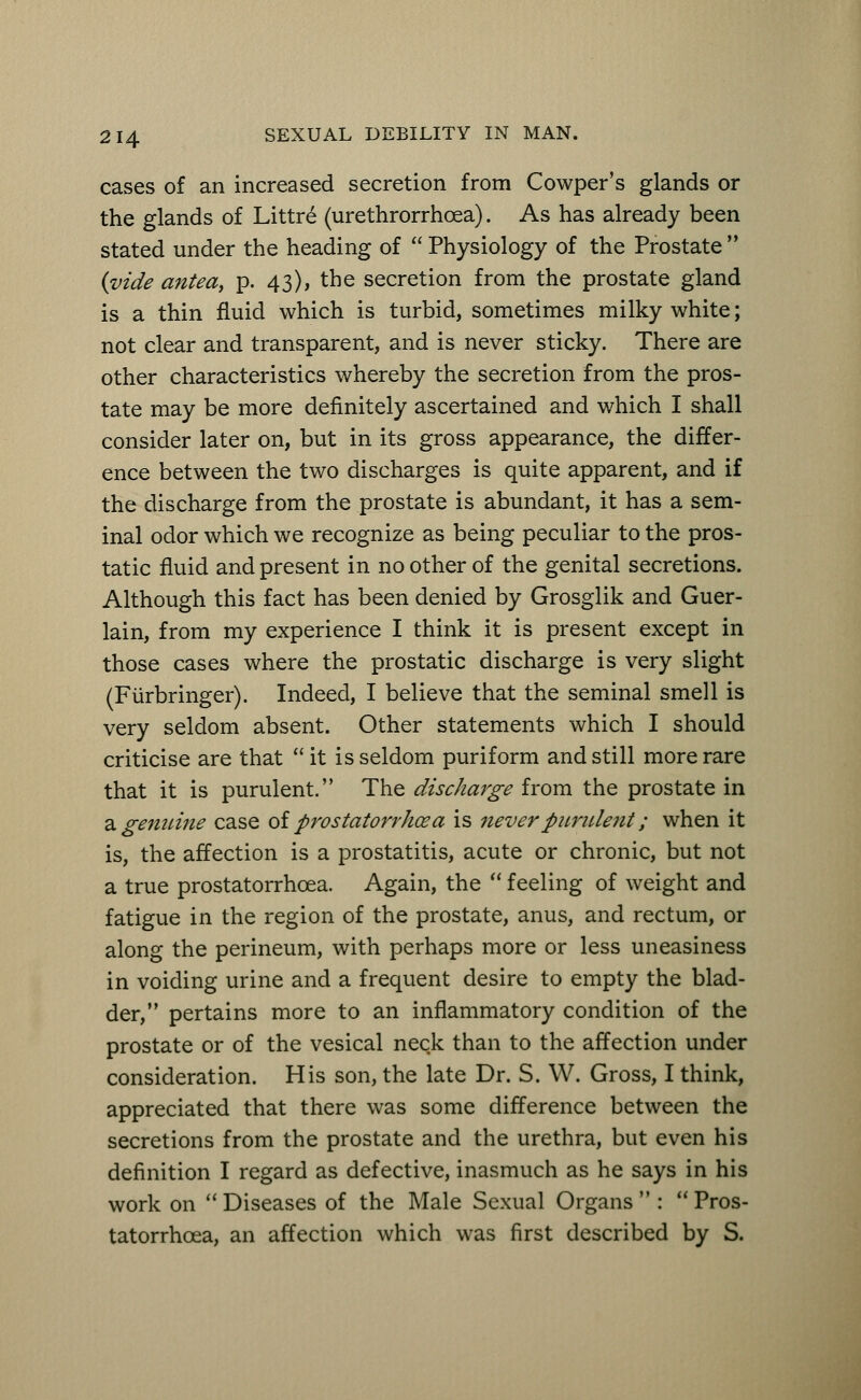 cases of an increased secretion from Cowper's glands or the glands of Littre (urethrorrhoea). As has already been stated under the heading of  Physiology of the Prostate  {vide antea, p. 43), the secretion from the prostate gland is a thin fluid which is turbid, sometimes milky white; not clear and transparent, and is never sticky. There are other characteristics whereby the secretion from the pros- tate may be more definitely ascertained and which I shall consider later on, but in its gross appearance, the differ- ence between the two discharges is quite apparent, and if the discharge from the prostate is abundant, it has a sem- inal odor which we recognize as being peculiar to the pros- tatic fluid and present in no other of the genital secretions. Although this fact has been denied by Grosglik and Guer- lain, from my experience I think it is present except in those cases where the prostatic discharge is very slight (Fiirbringer). Indeed, I believe that the seminal smell is very seldom absent. Other statements which I should criticise are that it is seldom puriform and still more rare that it is purulent. The discharge from the prostate in a genuine case of prostatorrhcea is never purulent; when it is, the affection is a prostatitis, acute or chronic, but not a true prostatorrhcea. Again, the  feeling of weight and fatigue in the region of the prostate, anus, and rectum, or along the perineum, with perhaps more or less uneasiness in voiding urine and a frequent desire to empty the blad- der, pertains more to an inflammatory condition of the prostate or of the vesical neck than to the affection under consideration. His son, the late Dr. S. W. Gross, I think, appreciated that there was some difference between the secretions from the prostate and the urethra, but even his definition I regard as defective, inasmuch as he says in his work on  Diseases of the Male Sexual Organs  :  Pros- tatorrhoea, an affection which was first described by S.