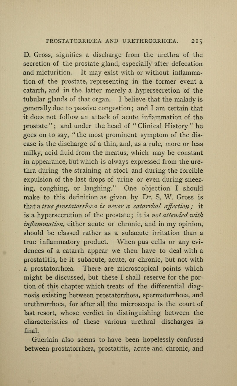 D. Gross, signifies a discharge from the urethra of the secretion of the prostate gland, especially after defecation and micturition. It may exist with or without inflamma- tion of the prostate, representing in the former event a catarrh, and in the latter merely a hypersecretion of the tubular glands of that organ. I believe that the malady is generally due to passive congestion; and I am certain that it does not follow an attack of acute inflammation of the prostate; and under the head of Clinical History he goes on to say,  the most prominent symptom of the dis- ease is the discharge of a thin, and, as a rule, more or less milky, acid fluid from the meatus, which may be constant in appearance, but which is always expressed from the ure- thra during the straining at stool and during the forcible expulsion of the last drops of urine or even during sneez- ing, coughing, or laughing. One objection I should make to this definition as given by Dr. S. W. Gross is that a true prostatorrhcea is never a catarrhal affection ; it is a hypersecretion of the prostate; it is not attended with inflammation, either acute or chronic, and in my opinion, should be classed rather as a subacute irritation than a true inflammatory product. When pus cells or any evi- dences of a catarrh appear we then have to deal with a prostatitis, be it subacute, acute, or chronic, but not with a prostatorrhcea. There are microscopical points which might be discussed, but these I shall reserve for the por- tion of this chapter which treats of the differential diag- nosis existing between prostatorrhcea, spermatorrhoea, and urethrorrhcea, for after all the microscope is the court of last resort, whose verdict in distinguishing between the characteristics of these various urethral discharges is final. Guerlain also seems to have been hopelessly confused between prostatorrhcea, prostatitis, acute and chronic, and