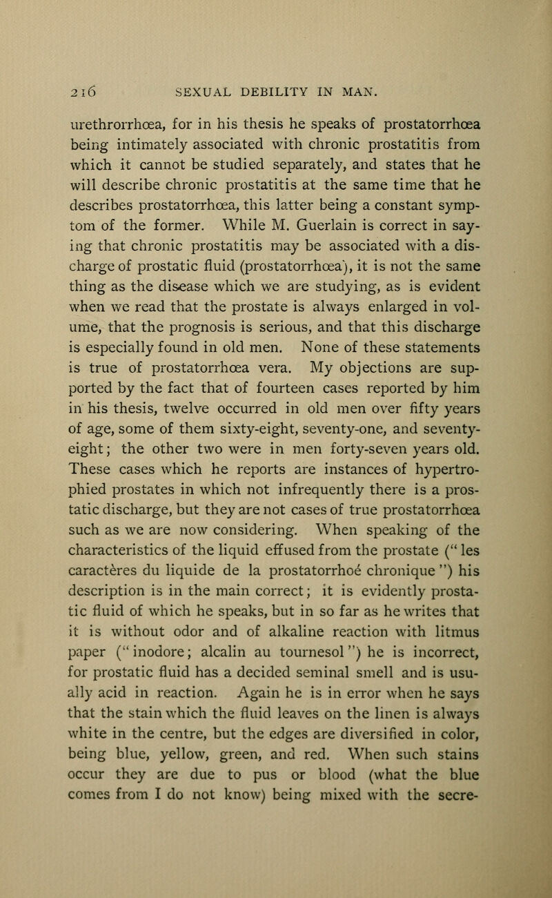 urethrorrhoea, for in his thesis he speaks of prostatorrhoea being intimately associated with chronic prostatitis from which it cannot be studied separately, and states that he will describe chronic prostatitis at the same time that he describes prostatorrhoea, this latter being a constant symp- tom of the former. While M. Guerlain is correct in say- ing that chronic prostatitis may be associated with a dis- charge of prostatic fluid (prostatorrhoea), it is not the same thing as the disease which we are studying, as is evident when we read that the prostate is always enlarged in vol- ume, that the prognosis is serious, and that this discharge is especially found in old men. None of these statements is true of prostatorrhoea vera. My objections are sup- ported by the fact that of fourteen cases reported by him in his thesis, twelve occurred in old men over fifty years of age, some of them sixty-eight, seventy-one, and seventy- eight ; the other two were in men forty-seven years old. These cases which he reports are instances of hypertro- phied prostates in which not infrequently there is a pros- tatic discharge, but they are not cases of true prostatorrhoea such as we are now considering. When speaking of the characteristics of the liquid effused from the prostate ( les caracteres du liquide de la prostatorrhoe chronique ) his description is in the main correct; it is evidently prosta- tic fluid of which he speaks, but in so far as he writes that it is without odor and of alkaline reaction with litmus paper (inodore; alcalin au tournesolM) he is incorrect, for prostatic fluid has a decided seminal smell and is usu- ally acid in reaction. Again he is in error when he says that the stain which the fluid leaves on the linen is always white in the centre, but the edges are diversified in color, being blue, yellow, green, and red. When such stains occur they are due to pus or blood (what the blue