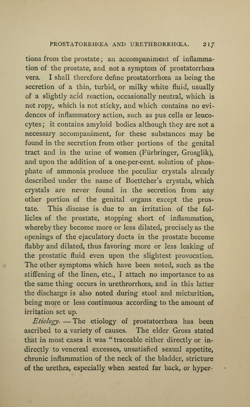 tions from the prostate; an accompaniment of inflamma- tion of the prostate, and not a symptom of prostatorrhcea vera. I shall therefore define prostatorrhcea as being the secretion of a thin, turbid, or milky white fluid, usually of a slightly acid reaction, occasionally neutral, which is not ropy, which is not sticky, and which contains no evi- dences of inflammatory action, such as pus cells or leuco- cytes ; it contains amyloid bodies although they are not a necessary accompaniment, for these substances may be found in the secretion from other portions of the genital tract and in the urine of women (Fiirbringer, Grosglik), and upon the addition of a one-per-cent. solution of phos- phate of ammonia produce the peculiar crystals already described under the name of Boettcher's crystals, which crystals are never found in the secretion from any other portion of the genital organs except the pros- tate. This disease is due to an irritation of the fol- licles of the prostate, stopping short of inflammation, whereby they become more or less dilated, precisely as the openings of the ejaculatory ducts in the prostate become flabby and dilated, thus favoring more or less leaking of the prostatic fluid even upon the slightest provocation. The other symptoms which have been noted, such as the stiffening of the linen, etc., I attach no importance to as the same thing occurs in urethrorrhcea, and in this latter the discharge is also noted during stool and micturition, being more or less continuous according to the amount of irritation set up. Etiology. —The etiology of prostatorrhcea has been ascribed to a variety of causes. The elder Gross stated that in most cases it was  traceable either directly or in- directly to venereal excesses, unsatisfied sexual appetite, chronic inflammation of the neck of the bladder, stricture of the urethra, especially when seated far back, or hyper-
