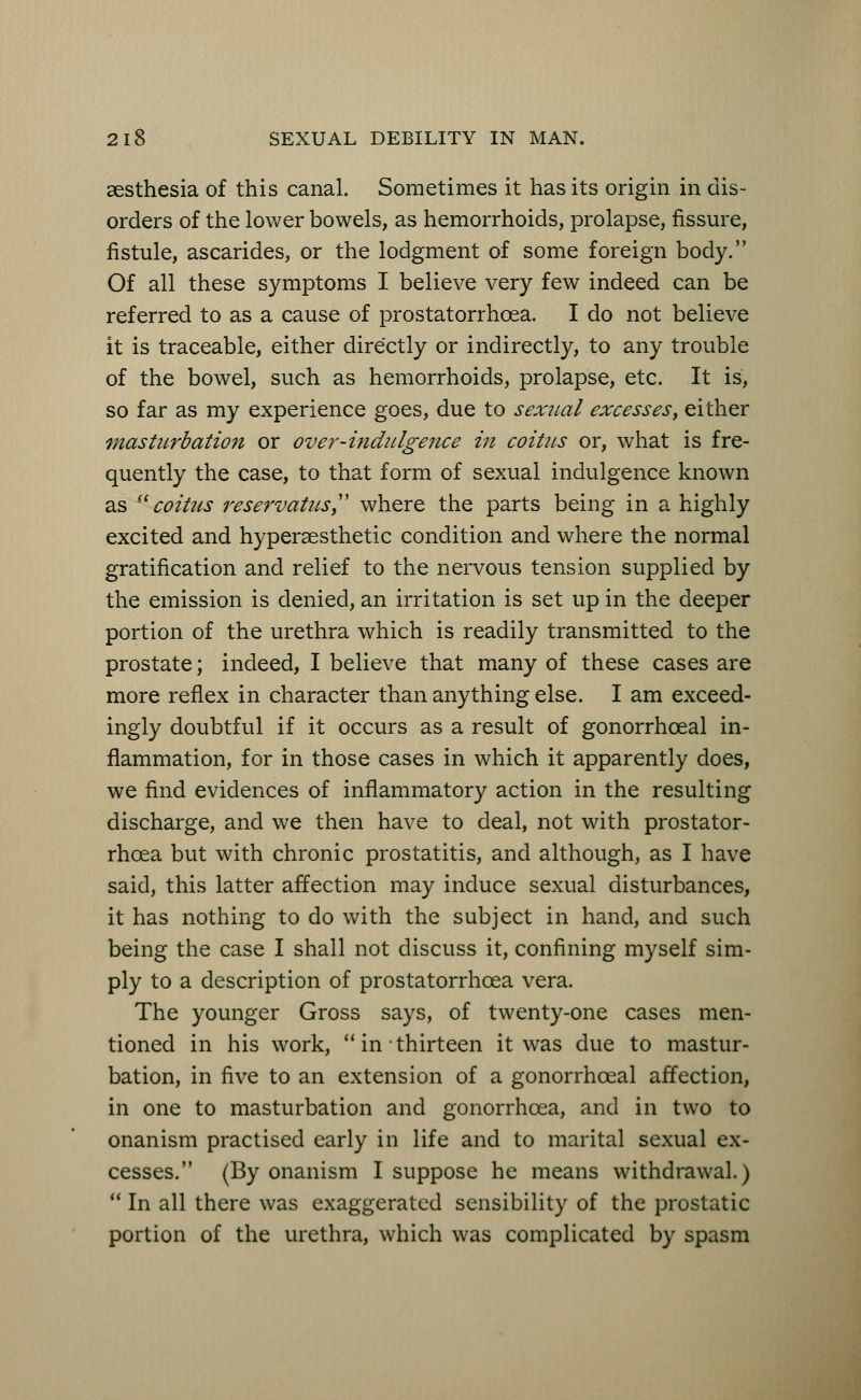 aesthesia of this canal. Sometimes it has its origin in dis- orders of the lower bowels, as hemorrhoids, prolapse, fissure, fistule, ascarides, or the lodgment of some foreign body. Of all these symptoms I believe very few indeed can be referred to as a cause of prostatorrhcea. I do not believe it is traceable, either directly or indirectly, to any trouble of the bowel, such as hemorrhoids, prolapse, etc. It is, so far as my experience goes, due to sexual excesses, either masturbation or over-indulgence in coitus or, what is fre- quently the case, to that form of sexual indulgence known as coitus reservatus where the parts being in a highly excited and hyperaesthetic condition and where the normal gratification and relief to the nervous tension supplied by the emission is denied, an irritation is set up in the deeper portion of the urethra which is readily transmitted to the prostate; indeed, I believe that many of these cases are more reflex in character than anything else. I am exceed- ingly doubtful if it occurs as a result of gonorrhceal in- flammation, for in those cases in which it apparently does, we find evidences of inflammatory action in the resulting discharge, and we then have to deal, not with prostator- rhcea but with chronic prostatitis, and although, as I have said, this latter affection may induce sexual disturbances, it has nothing to do with the subject in hand, and such being the case I shall not discuss it, confining myself sim- ply to a description of prostatorrhcea vera. The younger Gross says, of twenty-one cases men- tioned in his work,  in thirteen it was due to mastur- bation, in five to an extension of a gonorrhceal affection, in one to masturbation and gonorrhoea, and in two to onanism practised early in life and to marital sexual ex- cesses. (By onanism I suppose he means withdrawal.)  In all there was exaggerated sensibility of the prostatic portion of the urethra, which was complicated by spasm