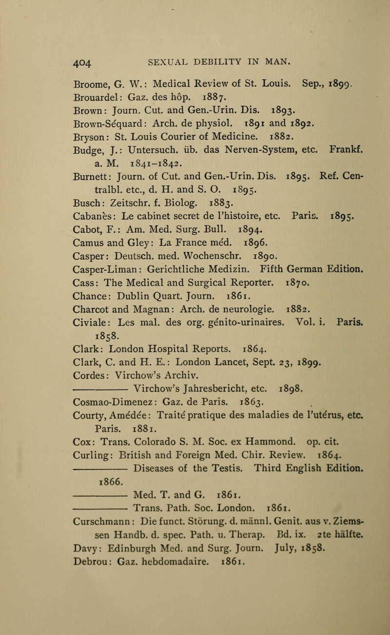 Broome, G. W.: Medical Review of St. Louis. Sep., 1899. Brouardel: Gaz. des hop. 1887. Brown: Journ. Cut. and Gen.-Urin. Dis. 1893. Brown-Sequard: Arch, de physiol. 1891 and 1892. Bryson: St. Louis Courier of Medicine. 1882. Budge, J.: Untersuch. lib. das Nerven-System, etc. Frankf. a. M. 1841-1842. Burnett: Journ. of Cut. and Gen.-Urin. Dis. 1895. Ref. Cen- tralbl. etc., d. H. and S. O. 1895. Busch: Zeitschr. f. Biolog. 1883. Cabanes: Le cabinet secret de l'histoire, etc. Paris. 1895. Cabot, F.: Am. Med. Surg. Bull. 1894. Camus and Gley: La France med. 1896. Casper: Deutsch. med. Wochenschr. 1890. Casper-Liman: Gerichtliche Medizin. Fifth German Edition. Cass: The Medical and Surgical Reporter. 1870. Chance: Dublin Quart. Journ. 1861. Charcot and Magnan: Arch, de neurologic 1882. Civiale: Les mal. des org. genito-urinaires. Vol. i. Paris. 1858. Clark: London Hospital Reports. 1864. Clark, C. and H. E.: London Lancet, Sept. 23, 1899. Cordes: Virchow's Archiv. . Virchow's Jahresbericht, etc. 1898. Cosmao-Dimenez: Gaz. de Paris. 1863. Courty, Ame'de'e: Traite pratique des maladies de l'ute'rus, etc. Paris. 1881. Cox: Trans. Colorado S. M. Soc. ex Hammond, op. cit. Curling: British and Foreign Med. Chir. Review. 1864. Diseases of the Testis. Third English Edition. 1866. Med. T. and G. 1861. Trans. Path. Soc. London. 1861. Curschmann: Die funct. Storung. d. mannl. Genit. aus v. Ziems- sen Handb. d. spec. Path. u. Therap. Bd. ix. 2te halfte. Davy: Edinburgh Med. and Surg. Journ. July, 1858. Debrou: Gaz. hebdomadaire. 1861.