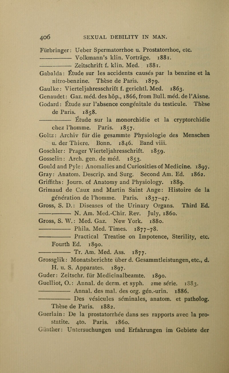 Fiirbringer: Ueber Spermatorrhea u. Prostatorrhoe, etc. Volkmann's klin. Vortrage. 1881. Zeitschrift f. klin. Med. 1881. Gabalda: £tude sur les accidents causes par la benzine et la nitro-benzine. These de Paris. 1879. Gaulke: Vierteljahresschrift f. gerichtl. Med. 1863. Genaudet: Gaz. med. des hop., 1866, from Bull. med. de l'Aisne. Godard: fitude sur Pabsence congenitale du testicule. These de Paris. 1858. Etude sur la monorchidie et la cryptorchidie chez Phomme. Paris. 1857. Goltz: Archiv fur die gesammte Physiologie des Menschen u. der Thiere. Bonn. 1846. Band viii. Goschler: Prager Vierteljahresschrift. 1859. Gosselin: Arch. gen. de med. 1853. Gould and Pyle: Anomalies and Curiosities of Medicine. 1897. Gray: Anatom. Descrip. and Surg. Second Am. Ed. 1862. Griffiths: Journ. of Anatomy and Physiology. 1889. Grimaud de Caux and Martin Saint Ange: Histoire de la generation de Phomme. Paris. 1837-47. Gross, S. D.: Diseases of the Urinary Organs. Third Ed. ■ N. Am. Med.-Chir. Rev. July, i860. Gross, S. W.: Med. Gaz. New York. 1880. Phila. Med. Times. 1877-78. • Practical Treatise on Impotence, Sterility, etc. Fourth Ed. 1890. Tr. Am. Med. Ass. 1877. Grossglik: Monatsberichte iiber d. Gesammtleistungen,etc, d. H. u. S. Apparates. 1897. Guder: Zeitschr. fur Medicinalbeamte. 1890. Guelliot, O.: Annal. de derm, et syph. 2me serie. 1883. Annal. des mal. des org. gen.-urin. 1886. Des vesicules se'minales, anatom. et patholog. These de Paris. 1882. Guerlain: De la prostatorrhe'e dans ses rapports avec la pro- statite. 4to. Paris, i860. Giinther: Untersuchungen und Erfahrungen im Gebiete der