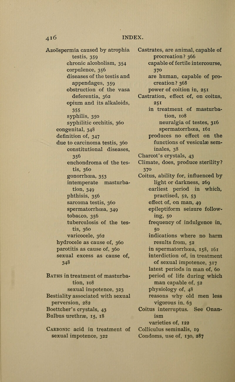 Azoospermia caused by atrophia testis, 359 chronic alcoholism, 354 corpulence, 356 diseases of the testis and appendages, 359 obstruction of the vasa deferentia, 362 opium and its alkaloids, 355 syphilis, 350 syphilitic orchitis, 360 congenital, 348 definition of, 347 due to carcinoma testis, 360 constitutional diseases, 356 enchondroma of the tes- tis, 360 gonorrhoea, 353 intemperate masturba- tion, 349 phthisis, 356 sarcoma testis, 360 spermatorrhoea, 349 tobacco, 356 tuberculosis of the tes- tis, 360 varicocele, 362 hydrocele as cause of, 360 parotitis as cause of, 360 sexual excess as cause of, 348 Baths in treatment of masturba- tion, 108 sexual impotence, 323 Bestiality associated with sexual perversion, 282 Boettcher's crystals, 43 Bulbus urethras, 15, 18 Carbonic acid in treatment of sexual impotence, 322 Castrates, are animal, capable of procreation? 366 capable of fertile intercourse, 37o are human, capable of pro- creation? 368 power of coition in, 251 Castration, effect of, on coitus, 251 in treatment of masturba- tion, 108 neuralgia of testes, 316 spermatorrhoea, 161 produces no effect on the functions of vesiculse sem- inales, 38 Charcot's crystals, 43 Climate, does, produce sterility? 37o Coitus, ability for, influenced by light or darkness, 269 earliest period in which, practised, 52, 53 effect of, on man, 49 epileptiform seizure follow- ing, 50 frequency of indulgence in, 50 indications where no harm results from, 52 in spermatorrhoea, 158, 161 interdiction of, in treatment of sexual impotence, 317 latest periods in man of, 60 period of life during which man capable of, 52 physiology of, 48 reasons why old men less vigorous in, 63 Coitus interruptus. See Onan- ism varieties of, 122 Colliculus seminalis, 19 Condoms, use of, 130, 287