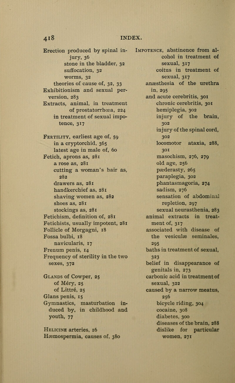 Erection produced by spinal in- jury, 36 stone in the bladder, 32 suffocation, 32 worms, 32 theories of cause of, 32, 33 Exhibitionism and sexual per- version, 283 Extracts, animal, in treatment of prostatorrhcea, 224 in treatment of sexual impo- tence, 317 Fertility, earliest age of, 59 in a cryptorchid, 365 latest age in male of, 60 Fetich, aprons as, 281 a rose as, 281 cutting a woman's hair as, 282 drawers as, 281 handkerchief as, 281 shaving women as, 282 shoes as, 281 stockings as, 281 Fetichism, definition of, 281 Fetichists, usually impotent, 281 Follicle of Morgagni, 18 Fossa bulbi, 18 navicularis, 17 Frenum penis, 14 Frequency of sterility in the two sexes, 372 Glands of Cowper, 25 of Mery, 25 of Littre, 25 Glans penis, 15 Gymnastics, masturbation in- duced by, in childhood and youth, 77 Helicine arteries, 16 Hemospermia, causes of, 380 Impotence, abstinence from al- cohol in treatment of sexual, 317 coitus in treatment of sexual, 317 anaesthesia of the urethra in, 295 and acute cerebritis, 301 chronic cerebritis, 301 hemiplegia, 302 injury of the brain, 302 injury of the spinal cord, 302 locomotor ataxia, 288, 301 masochism, 276, 279 old age, 256 paederasty, 265 paraplegia, 302 phantasmagoria, 274 sadism, 276 sensation of abdominal repletion, 297 sexual neurasthenia, 283 animal extracts in treat- ment of, 317 associated with disease of the vesiculse seminales, 295 baths in treatment of sexual, 323 belief in disappearance of genitals in, 273 carbonic acid in treatment of sexual, 322 caused by a narrow meatus, 256 bicycle riding, 304 cocaine, 308 diabetes, 300 diseases of the brain, 288 dislike for particular women, 271