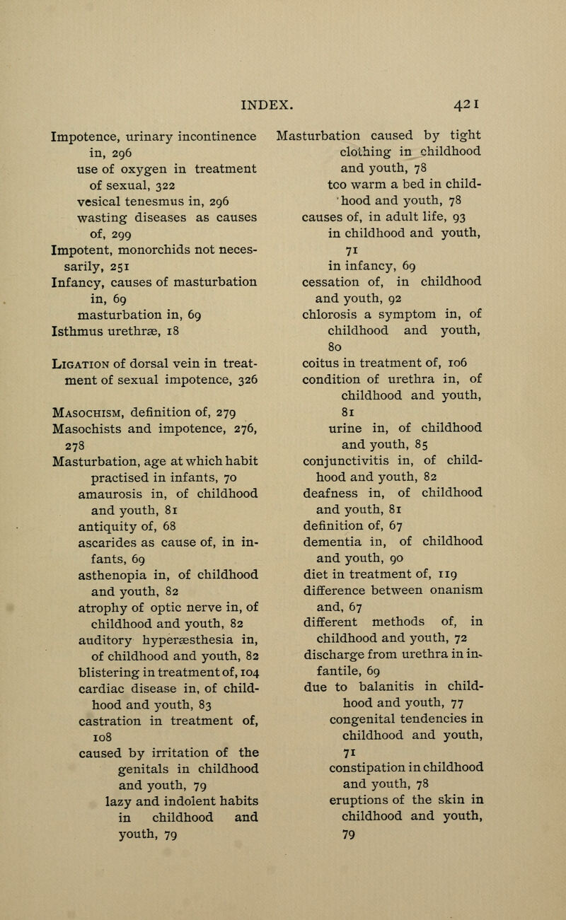 Impotence, urinary incontinence in, 296 use of oxygen in treatment of sexual, 322 vesical tenesmus in, 296 wasting diseases as causes of, 299 Impotent, monorchids not neces- sarily, 251 Infancy, causes of masturbation in, 69 masturbation in, 69 Isthmus urethras, 18 Ligation of dorsal vein in treat- ment of sexual impotence, 326 Masochism, definition of, 279 Masochists and impotence, 276, 278 Masturbation, age at which habit practised in infants, 70 amaurosis in, of childhood and youth, 81 antiquity of, 68 ascarides as cause of, in in- fants, 69 asthenopia in, of childhood and youth, 82 atrophy of optic nerve in, of childhood and youth, 82 auditory hyperesthesia in, of childhood and youth, 82 blistering in treatment of, 104 cardiac disease in, of child- hood and youth, 83 castration in treatment of, 108 caused by irritation of the genitals in childhood and youth, 79 lazy and indolent habits in childhood and youth, 79 Masturbation caused by tight clothing in childhood and youth, 78 too warm a bed in child- hood and youth, 78 causes of, in adult life, 93 in childhood and youth, 7i in infancy, 69 cessation of, in childhood and youth, 92 chlorosis a symptom in, of childhood and youth, 80 coitus in treatment of, 106 condition of urethra in, of childhood and youth, 81 urine in, of childhood and youth, 85 conjunctivitis in, of child- hood and youth, 82 deafness in, of childhood and youth, 81 definition of, 67 dementia in, of childhood and youth, 90 diet in treatment of, 119 difference between onanism and, 67 different methods of, in childhood and youth, 72 discharge from urethra in in- fantile, 69 due to balanitis in child- hood and youth, 77 congenital tendencies in childhood and youth, 7i constipation in childhood and youth, 78 eruptions of the skin in childhood and youth, 79