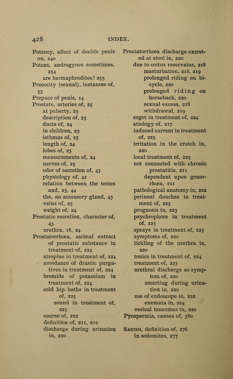 Potency, effect of double penis on, 240 Potent, androgynes sometimes, 254 are hermaphrodites? 253 Precocity (sexual), instances of, 53 Prepuce of penis, 14 Prostate, arteries of, 25 at puberty, 23 description of, 23 ducts of, 24 in children, 23 isthmus of, 23 length of, 24 lobes of, 23 measurements of, 24 nerves of, 25 odor of secretion of, 43 physiology of, 42 relation between the testes and, 23, 44 the, an accessory gland, 43 veins of, 25 weight of, 24 Prostatic secretion, character of, 43 urethra, 18, 24 Prostatorrhcea, animal extract of prostatic substance in treatment of, 224 atropine in treatment of, 224 avoidance of drastic purga- tives in treatment of, 224 bromide of potassium in treatment of, 224 cold hip baths in treatment of, 225 sound in treatment of, 225 course of, 222 definition of, 211, 212 discharge during urination in, 220 Prostatorrhcea discharge excret- ed at stool in, 220 due to coitus reservatus, 218 masturbation, 218, 219 prolonged riding on bi- cycle, 220 prolonged riding on horseback, 220 sexual excess, 218 withdrawal, 219 ergot in treatment of, 224 etiology of, 217 induced current in treatment of, 225 irritation in the crotch in, 220 local treatment of, 225 not connected with chronic prostatitis, 211 dependent upon gonor- rhoea, 211 pathological anatomy in, 222 perineal douches in treat- ment of, 225 prognosis in, 223 psychrophore in treatment of, 225 sprays in treatment of, 225 symptoms of, 220 tickling of the urethra in, 220 tonics in treatment of, 224 treatment of, 223 urethral discharge as symp- tom of, 220 smarting during urina- tion in, 220 use of endoscope in, 222 enemata in, 224 vesical tenesmus in, 220 Pyospermia, causes of, 380 Sadism, definition of, 276 in sodomites, 277