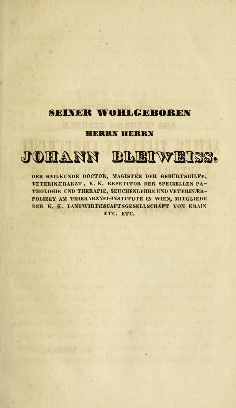 SEIMJER WOHIiGEBOREÜV HERRHr HERBBT DER HEILKUNDE DOCTOR, MAGISTER DER GEBURTSHILFE, VETERIN^RARZT , K. K. REPETITOR DER SPECIELLEN PA- THOLOGIE UND THERAPIE, SEUCHENLEHRE UND VETERIN^R- POLIZEY AM THIERARZNEI-INSTITUTE IN WIEN, MITGLIEDS DER K« K. LANDWIRTHSCAFTSGESELLSCHAFT VON KRAIN ETC. ETC.