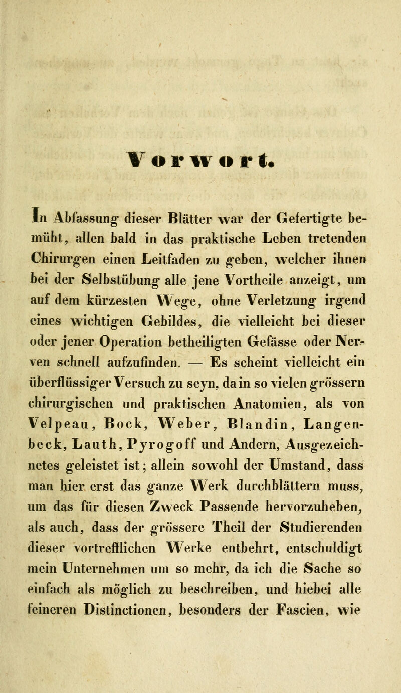 T o 1* M^ o r t« In Abfassung- dieser Blätter war der Gefertigte be- müht, allen bald in das praktische Leben tretenden Chirurg-en einen Leitfaden zu g-eben, welcher ihnen bei der Selbstübung- alle jene Vortheile anzeigt, um auf dem kürzesten Weg-e, ohne Verletzung* irg-end eines wichtig-en Gebildes, die vielleicht bei dieser oder jener Operation betheiligten Gefässe oder Ner- ven schnell aufzufinden. — Es scheint vielleicht ein überflüssig*er Versuch zu sejn, da in so vielen g-rössern chirurg-ischen und praktischen Anatomien, als von Velpeau, Bock, Weber, Blandin, Lang-en- beck, Lauth, Pyrogoff und Andern, Ausg-ezeich- netes geleistet ist; allein sowohl der Umstand, dass man hier erst das ganze VV^erk durchblättern muss, um das für diesen Zweck Passende hervorzuheben^ als auch, dass der grössere Theil der Studierenden dieser vortrefflichen Werke entbehrt, entschuldigt mein Unternehmen um so mehr, da ich die Sache so einfach als möglich zu beschreiben, und hiebei alle feineren Distinctionen, besonders der Fascien, w^ie