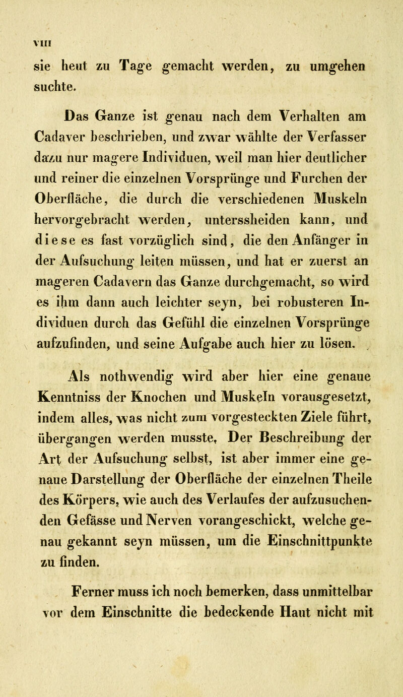 sie heut zu Tage gemacht werden, zu umgehen suchte. Das Ganze ist genau nach dem Verhalten am Cadaver beschrieben, und zwar wählte der Verfasser da7.u nur magere Individuen, weil man hier deutlicher und reiner die einzelnen Vorsprünge und Furchen der Oberfläche, die durch die verschiedenen Muskeln hervorgebracht werden^ unterssheiden kann, und diese es fast vorzüglich sind, die den Anfänger in der Aufsuchung leiten müssen, und hat er zuerst an mageren Cadavern das Ganze durchgemacht, so wird es ihm dann auch leichter sejn, bei robusteren In- dividuen durch das Gefühl die einzelnen Vorsprünge aufzufinden, und seine Aufgabe auch hier zu lösen. Als nothwendig wird aber hier eine genaue Kenntniss der Knochen und Muskeln vorausgesetzt, indem alles, was nicht zum vorgesteckten Ziele führt, übergangen werden musste. Der Beschreibung der Art der Aufsuchung selbst, ist aber immer eine ge- naue Darstellung der Oberfläche der einzelnen Theile des Körpers, wie auch des Verlaufes der aufzusuchen- den Gefässe und Nerven vorangeschickt, welche ge- nau gekannt seyn müssen, um die Einschnittpunkte zu finden. Ferner muss ich noch bemerken, dass unmittelbar vor dem Einschnitte die bedeckende Haut nicht mit