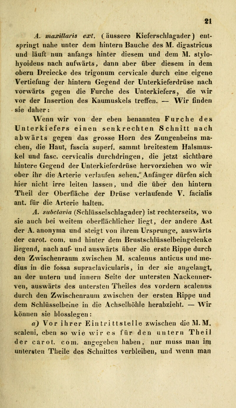 A. maxillaris ext, (äussere Kieferschlagader) ent- springt nahe unter dem hintern Bauche des M. digastricus und läuft nun anfangs hinter diesem und dem M. stjlo- hjoideus nach aufwärts, dann aber über diesem in dem obern Dreiecke des trigonum cervicale durch eine eig-ene Vertiefung- der hintern Gegend der Unterkieferdrüse nach vorwärts gegen die Furche des Unterkiefers, die wir vor der Insertion des Kaumuskels treffen. — Wir finden sie daher: Wenn wir von der eben benannten Furche des Unterkiefers einen senkrechten Schnitt nach abwärts gegen das grosse Hörn des Zungenbeins ma- chen, die Haut, fascia superf* sammt breitestem Halsmus- kel und fasc. cervicalis durchdringen, die jetzt sichtbare hintere Gegend der Unterkieferdrüse hervorziehen wo wir ober ihr die Arterie verlaufen sehen.'' Anfänger dürfen sich hier nicht irre leiten lassen, und die über den hintern Theil der Oberfläche der Drüse verlaufende V. facialis ant. für die Arterie halten, A. subclavia (Schlüsselschlagader) ist rechterseits, wo sie auch bei weitem oberflächlicher liegt, der andere Ast der A. anonjma und steigt von ihrem Ursprünge, auswärts der carot. com. und hinter dem Brustschlüsselbeingelenke liegend, nach auf- und auswärts über die erste Rippe durch den Zwischenraum zwischen M. scalenus anticus und me- dius in die fossa supraelavicularis, in der sie angelangt, an der untern und Innern Seite der untersten Nackenner- ven, auswärts des untersten Theiles des vordem scalenus durch den Zwischenraum zwischen der ersten Rippe und dem Schlüsselbeine in die Achselhöhle herabzieht. — Wir können sie blossleoen: a) Vor ihrer Eintrittstelle zwischen dieM.M^ scaleni, eben so wie wir es für den untern Theil der carot. com. anceseben haben, nur muss man im. untersten Theile des Schnittes verbleiben, und wenn man