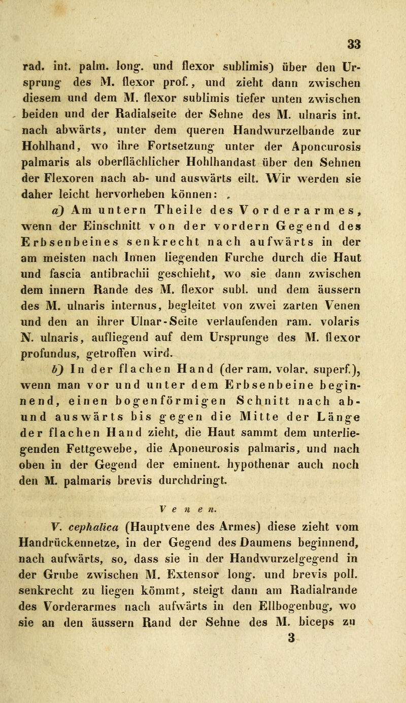 rad. int. palm. lon^. und flexor sublimis) über den Ur- sprung* des M. flexor prof., und zieht dann zwischen diesem und dem M. flexor sublimis tiefer unten zwischen beiden und der Radialseite der Sehne des M. ulnaris int. nach abwärts, unter dem queren Handwurzelbande zur Hohlhand, wo ihre Fortsetzung* unter der Aponcurosis palmaris als oberflächlicher Hohlhandast über den Sehnen der Flexoren nach ab- und auswärts eilt. Wir werden sie daher leicht hervorheben können: , a) Am untern Theile des Vorderarmes, wenn der Einschnitt von der vordem Gebend des Erbsenbeines senkrecht nach aufwärts in der am meisten nach Innen liegenden Furche durch die Haut und fascia antibrachii geschieht, wo sie dann zwischen dem Innern Rande des M. flexor suhl, und dem äussern des M. ulnaris internus, begleitet von zwei zarten Venen und den an ihrer Ulnar-Seite verlaufenden ram. volaris N. ulnaris, aufliegend auf dem Ursprünge des M. flexor profundus, getroffen wird. b) In der flachen Hand (der ram, volar, superf.}, w^enn man vor und unter dem Erbsenbeine begin- nend, einen bogenförmigen Schnitt nach ab- und auswärts bis gegen die Mitte der Länge der flachen Hand zieht, die Haut sammt dem unterlie- g-enden Fettgewebe, die Aponeurosis palmaris, und nach oben in der Gegend der eminent, hjpothenar auch noch den M. palmaris brevis durchdringt. Vene n. Y. cephalica (Hauptvene des Armes) diese zieht vom Handrückennetze, in der Gegend des Daumens beginnend, nach aufwärts, so, dass sie in der Handwurzelgegend in der Grube zwischen M. Extensor long, und brevis poll. senkrecht zu liegen kömmt, steigt dann am Radialrande des Vorderarmes nach aufwärts in den Ellbogenbug, wo sie an den äussern Rand der Sehne des M. biceps zu 3