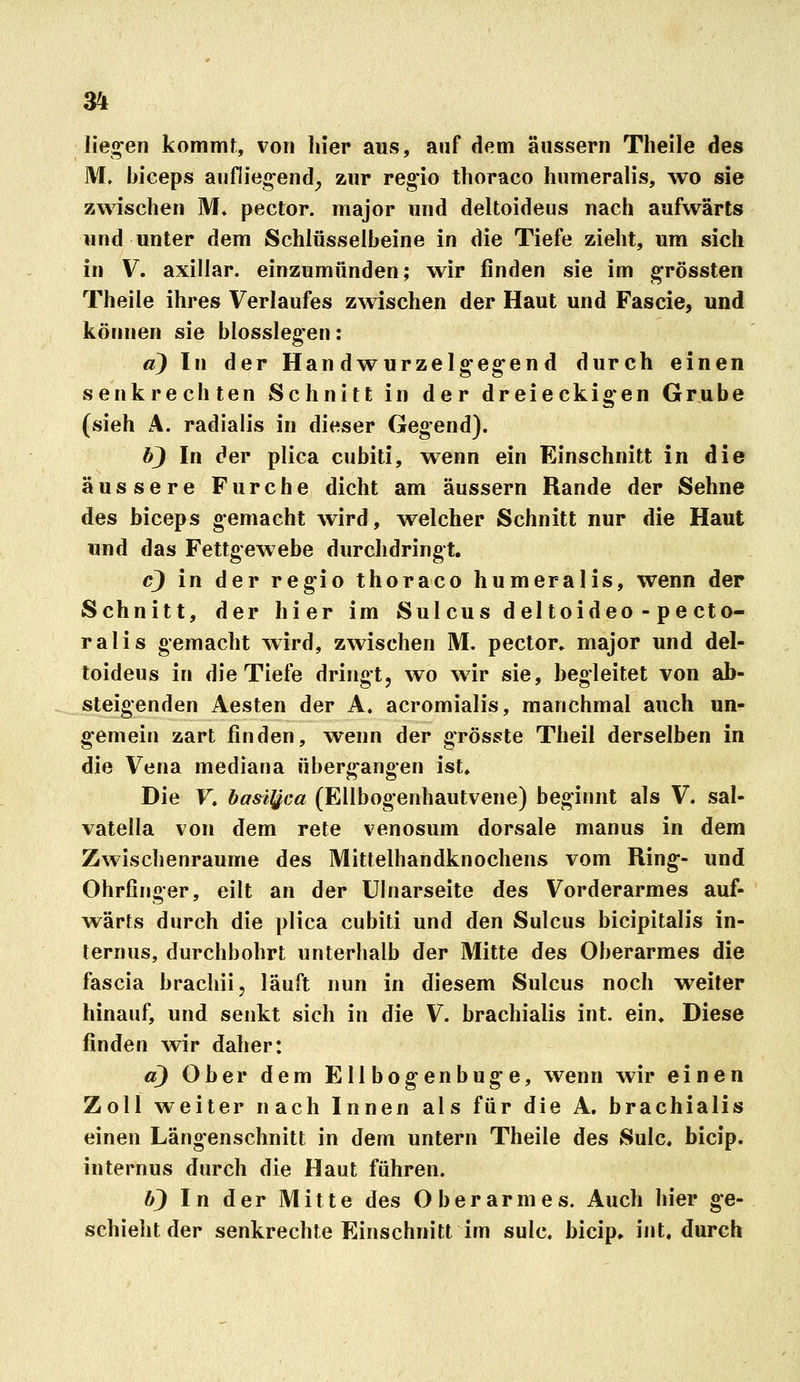lieg-en kommt, von hier aus, auf dem äussern Theile des M, biceps auflieg-end^ zur reg'io thoraco humeralis, wo sie zwischen M. pector. major und deltoideus nach aufwärts und unter dem Schlüsselbeine in die Tiefe zieht, um sich in V. axillar, einzumünden; wir finden sie im grössten Theile ihres Verlaufes zwischen der Haut und Fascie, und können sie blosslegen: a) In der Handwurzelg'eg*end durch einen senkrechten Schnitt in der dreieckig*en Grube (sieh A. radialis in dieser Gegend). bj In der plica cubiti, wenn ein Einschnitt in die äussere Furche dicht am äussern Rande der Sehne des biceps gemacht wird, welcher Schnitt nur die Haut und das Fettgewebe durchdringt. cj in der reg-io thoraco humeralis, wenn der Schnitt, der hier im Sulcus del toideo - pe cto- ralis gemacht wird, zwischen M. pector» major und del- toideus in die Tiefe dringt, wo wir sie, begleitet von ab- steigenden Aesten der A. acromialis, manchmal auch un- gemein zart finden, wenn der grösste Theil derselben in die Vena mediana überg^angen ist. Die F« basl^ca (Ellbogenhautvene) begirmt als V. sal- vatella von dem rete venosum dorsale manus in dem Zwischenräume des Mitlelhandknochens vom Ring;- und Ohrfinger, eilt an der Ulnarseite des Vorderarmes auf- wärts durch die plica cubiti und den Sulcus bicipitalis in- ternus, durchbohrt unterhalb der Mitte des Oberarmes die fascia brachii, läuft nun in diesem Sulcus noch weiter hinauf, und senkt sich in die V. brachialis int. ein» Diese finden wir daher: a) Ober dem EUbogenbu^e, wenn wir einen Zoll weiter nach Innen als für die A, brachialis einen Längenschnitt in dem untern Theile des Sulc. bicip. internus durch die Haut führen. b) In der Mitte des Oberarmes. Auch hier g-e- schiehtder senkrechte Einschnitt im sulc. bicip. int. durch