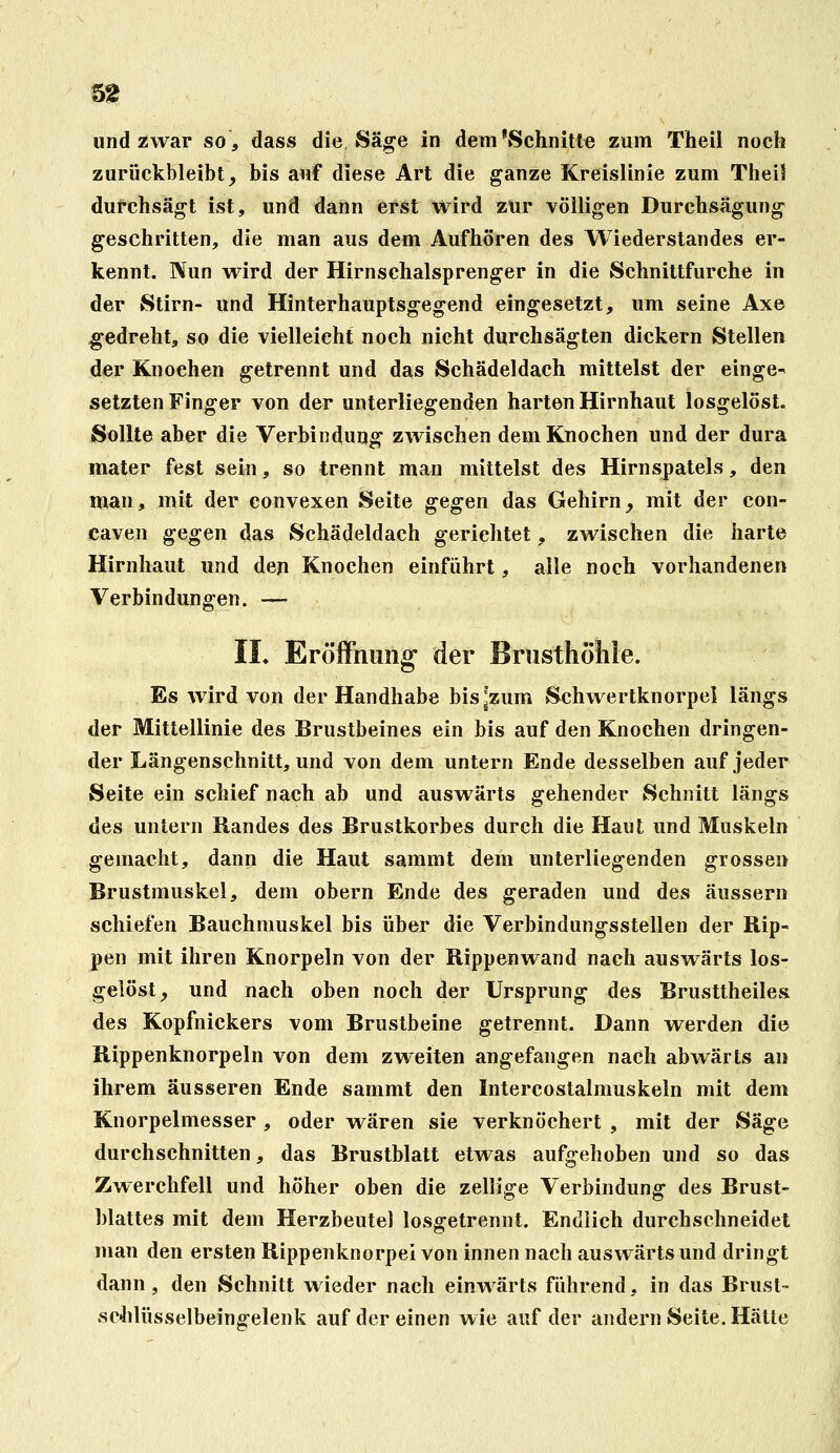 und zwar so, dass die Säge in dem'Schnitte zum Theil noch zurückbleibt _, bis auf diese Art die ganze Kreislinie zum TheH durchsägt ist, und dann erist Wird zur völligen Durchsägung geschritten, die man aus dem Aufhören des Wiederslandes er- kennt. Nun wird der Hirnschalsprenger in die Schnittfurche in der Stirn- und Hinterhauptsgegend eingesetzt, um seine Axe gedreht, so die vielleicht noch nicht durchsägten dickern Stellen der Knochen getrennt und das Schädeldach mittelst der einge- setzten Finger von der unterliegenden harten Hirnhaut losgelöst. Sollte aber die Verbindung zwischen dem Knochen und der dura mater fest sein, so trennt man mittelst des Hirnspatels, den man, mit der convexen Seite gegen das Gehirn_, mit der con- caven gegen das Schädeldach gerichtet, zwischen die harte Hirnhaut und den Knochen einführt, alle noch vorhandenen Verbindungen. —• IL Eröffnung der Brusthöhle. Es wird von der Handhabe bisjzum Schwertknorpel längs der Mittellinie des Brustbeines ein bis auf den Knochen dringen- der Längenschnitt, und von dem untern Ende desselben auf jeder Seite ein schief nach ab und auswärts gehender Schnitt längs des untern Randes des Brustkorbes durch die Haut und Muskeln gemacht, dann die Haut sammt dem unterliegenden grossen Brustmuskel, dem obern Ende des geraden und des äussern schiefen Bauchmuskel bis über die Verbindungsstellen der Rip- pen mit ihren Knorpeln von der Rippenwand nach auswärts los- gelöst^ und nach oben noch der Ursprung des Brusttheiles des Kopfnickers vom Brustbeine getrennt. Dann werden die Rippenknorpeln von dem zweiten angefangen nach abwärts an ihrem äusseren Ende sammt den Intercostalmuskeln mit dem Knorpelmesser , oder wären sie verknöchert , mit der Säge durchschnitten, das Brustblatt etwas aufgehoben und so das Zwerchfell und höher oben die zellige Verbindung des Brust- Mattes mit dem Herzbeutel losgetrennt. Endlich durchschneidet man den ersten Rippenknorpei von innen nach auswärts und dringt dann, den Schnitt wieder nach einwärts führend, in das Brust- schlüsselbeingelenk auf dereinen wie auf der andern Seite. Hätte
