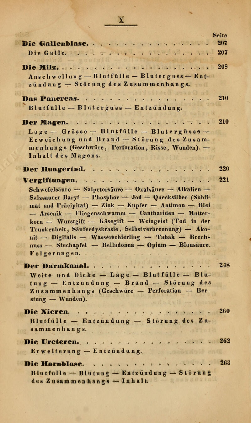 Seite Bie Gallenblase 207 Die Galle 207 Die Älilz 208 Anschwellung — Blut fülle — Bluterguss — Ent- zündung — Störung des Zusammenhangs. Das Pancreasf 210 Blutfülle — Bluterguss — Entzündung. Der Magien 210 Lage — Grösse — Blut fülle — Blutergüsse — Erweichung und Brand — Störung des Zusam- menhangs (Geschwüre, Perforation, Risse, Wunden). — Inhalt des Magens. Der Hungertod. . 220 Vergiftung^en 221 Schwefelsäure — Salpetersäure — Oxalsäure — Alkalien — Salzsaurer Baryt — Phosphor — Jod — Quecksilber (Subli- mat und Präcipitat) — Zink — Kupfer — Antimon — Blei — Arsenik — Fliegenschwamm — Canthariden — Mutter- korn — Wurstgift — Käsegift — Weingeist (Tod in der Trunkenheit, Säuferdyskrasie, Selbstverbrennung) — Äko- nit — Digitalis — Wasserschierling — Tabak — Brech- nuss — Stechapfel — Belladonna — Opium — Blausäure. Folgerungen. Der Darmkanal 218 Weite und Dicke — Lage — Blutfülle — Blu- tung — Entzündung — Brand — Störung des Zusammenhangs (Geschwüre — Perforation — Ber- atung — Wunden). Die Wieren 260 Blutfülle — Entzündung — Störung des Zn- sammenhangs. Die Ureteren. 262 Erweiterung — Entzündung. Die Harnblase. 263 Blut fülle — Blutung^ — Entzündung — Störung des Zusammenhangs — Inhalt.