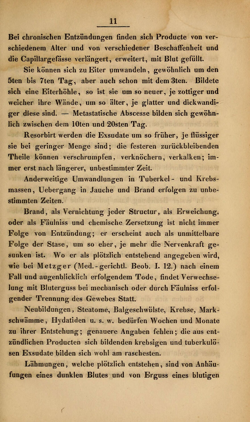 Bei chronischen Entzündungen finden sich Producte von ver- schiedenem Älter und von verschiedener Beschaffenheit und die Capillargefasse verlängert, erweitert, mit Blut gefüllt. Sie können sich zu Eiter umwandeln, gewöhnlich um den 5ten bis 7ten Tag, aber auch schon mitdemSten. Bildete sich eine Eiterhöhle, so ist sie um so neuer, je zottiger und weicher ihre Wände, um so älter, je glatter und dickwandi- ger diese sind. — Metastatische Abscesse bilden sich gewöhn- lich zwischen dem lOten und 20sten Tag. Resorbirt werden die Exsudate um so früher, je flüssiger sie bei geringer Menge sind; die festeren zurückbleibenden Theile können verschrumpfen, verknöchern, verkalken; im- mer erst nach längerer, unbestimmter Zeit. Anderweitige Umwandlungen in Tuberkel - und Krebs- massen, Uebergang in Jauche und Brand erfolgen zu unbe- stimmten Zeiten. Brand, als Vernichtung jeder Structur, als Erweichung, oder als Fäulniss und chemische Zersetzung ist nicht immer Folge von Entzündung; er erscheint auch als unmittelbare Folge der Stase, um so eher, je mehr die Nervenkraft ge- sunken ist. Wo er als plötzlich entstehend angegeben wird, wie bei Metzger (Med.-gerichtl. Beob. I. 12.) nach einem Fall und augenblicklich erfolgendem Tode, findet Verwechse- lung mit Bluterguss bei mechanisch oder durch Fäulniss erfol- gender Trennung des Gewebes Statt. Neubildungen, Steatome, Balgeschwülste, Krebse, Mark- schwämme, Hydatiden u. s. w. bedürfen Wochen und Monate zu ihrer Entstehung; genauere Angaben fehlen; die aus ent- zündlichen Producten sich bildenden krebsigen und tuberkulö- sen Exsudate bilden sich wohl am raschesten. Lähmungen, welche plötzlich entstehen, sind von Anhäu- fungen eines dunklen Blutes und von Erguss eines blutigen