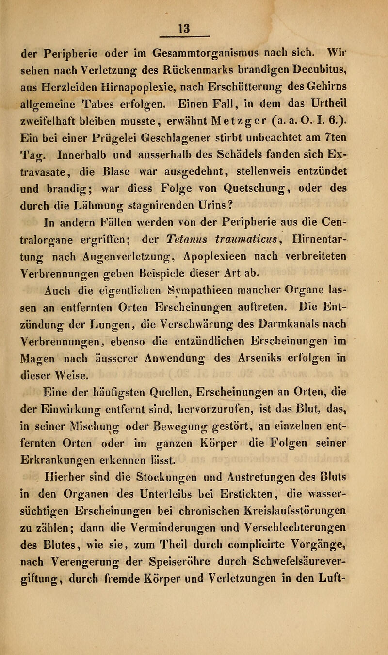 der Peripherie oder im Gesammtorganismus nach sich. Wir sehen nach Verletzung des Rückenmarks brandigen Decubitus, aus Herzleiden Hirnapoplexie, nach Erschütterung des Gehirns allgemeine Tabes erfolgen. Einen Fall, in dem das Urtheil zweifelhaft bleiben musste, erwähnt Metzger (a. a. O. I. 6.). Ein bei einer Prügelei Geschlagener stirbt unbeachtet am 7ten Tag. Innerhalb und ausserhalb des Schädels fanden sich Ex- travasate, die Blase war ausgedehnt, stellenweis entzündet und brandig; war diess Folge von Quetschung, oder des durch die Lähmung stagnirenden Urins? In andern Fällen werden von der Peripherie aus die Cen- tralorgane ergriffen; der Tetanus trauinaticus^ Hirnentar- tung nach Augenverletzung, Apoplexieen nach verbreiteten Verbrennungen geben Beispiele dieser Art ab. Auch die eigentlichen Sympathieen mancher Organe las- sen an entfernten Orten Erscheinungen auftreten. Die Ent- zündung der Lungen, die Verschwärung des Darmkanals nach Verbrennungen, ebenso die entzündlichen Erscheinungen im Magen nach äusserer Anwendung des Arseniks erfolgen in dieser Weise. Eine der häufigsten Quellen, Erscheinungen an Orten, die der Einwirkung entfernt sind, hervorzurufen, ist das Blut, das, in seiner Mischung oder Bewegung gestört, an einzelnen ent- fernten Orten oder im ganzen Körper die Folgen seiner Erkrankungen erkennen iässt. , Hierher sind die Stockungen und Austretungen des Bluts in den Organen des Unterleibs bei Erstickten, die wasser- süchtigen Erscheinungen bei chronischen Kreislaufsstörungen zu zählen; dann die Verminderungen und Verschlechterungen des Blutes, wie sie, zum Theil durch complicirte Vorgänge, nach Verengerung der Speiseröhre durch Schwefelsäurever- giftung, durch fremde Körper und Verletzungen in den Luft-