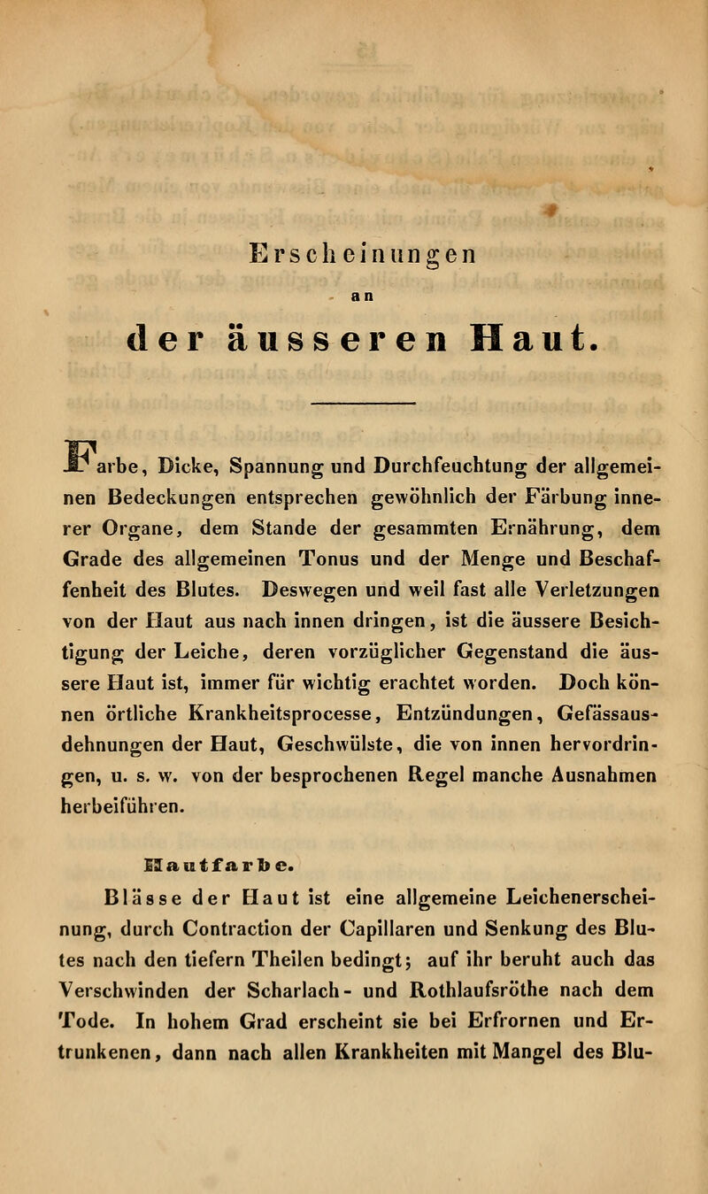 Erscheinungen - an der äusseren Haut. arbe, Dicke, Spannung und Durchfeuchtung der allgemei- nen Bedeckungen entsprechen gewöhnlich der Färbung inne- rer Organe, dem Stande der gesammten Ernährung, dem Grade des allgemeinen Tonus und der Menge und Beschaf- fenheit des Blutes. Deswegen und weil fast alle Verletzungen von der Haut aus nach innen dringen, ist die äussere Besich- tigung der Leiche, deren vorzüglicher Gegenstand die äus- sere Haut ist, immer für wichtig erachtet worden. Doch kön- nen örtliche Krankheitsprocesse, Entzündungen, Gefässaus- dehnungen der Haut, Geschwülste, die von innen hervordrin- gen, u. s, w. von der besprochenen Regel manche Ausnahmen herbeiführen. I3 a u t f a r 1) c. Blässe der Haut ist eine allgemeine Leichenerschei- nung, durch Contraction der Capillaren und Senkung des Blu- tes nach den tiefern Theilen bedingt; auf ihr beruht auch das Verschwinden der Scharlach- und Rothlaufsröthe nach dem Tode. In hohem Grad erscheint sie bei Erfrornen und Er- trunkenen , dann nach allen Krankheiten mit Mangel des Blu-