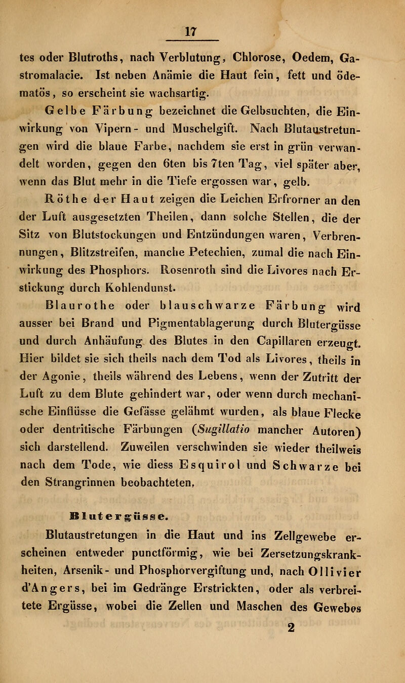 tes oder Blutroths, nach Verblutung, Chlorose, Oedem, Ga- stromalacie. Ist neben Anämie die Haut fein, fett und öde- niatös, so erscheint sie wachsartig. Gelbe Färbung bezeichnet die Gelbsuchten, die Ein- wirkung von Vipern- und Muschelgift. Nach Blutaiistretun- gen wird die blaue Farbe, nachdem sie erst in grün verwan- delt worden, gegen den 6ten bisTtenTag, viel später aber wenn das Blut mehr in die Tiefe ergossen war, gelb. Röthe d«rHaut zeigen die Leichen Erfrorner an den der Luft ausgesetzten Theilen, dann solche Stellen, die der Sitz von Blutstockungen und Entzündungen waren, Verbren- nungen , Blitzstreifen, manche Petechien, zumal die nach Ein- wirkung des Phosphors. Rosenroth sind die Livores nach Er- stickung durch Kohlendunst. Blaurothe oder blauschwarze Färbung wird ausser bei Brand und Pigmentablagerung durch Blutergüsse und durch Anhäufung des Blutes in den Capillaren erzeugt. Hier bildet sie sich theils nach dem Tod als Livores, theils in der Agonie, theils während des Lebens, wenn der Zutritt der Luft zu dem Blute gehindert war, oder wenn durch mechani- sche Einflüsse die Gefässe gelähmt wurden, als blaue Flecke oder dentritische Färbungen (^Sugülatio mancher Autoren) sich darstellend. Zuweilen verschwinden sie wieder theilweis nach dem Tode, wie diess Esquirol und Schwarze bei den Strangrinnen beobachteten, Bluter giiisse. Blutaustretungen in die Haut und ins Zellgewebe er- scheinen entweder punctförmig, wie bei Zersetzungskrank- heiten, Arsenik- und Phosphorvergiftung und, nach Olli vier d'Ängers, bei im Gedränge Erstrickten, oder als verbrei- tete Ergüsse, wobei die Zellen und Maschen des Gewebes 2