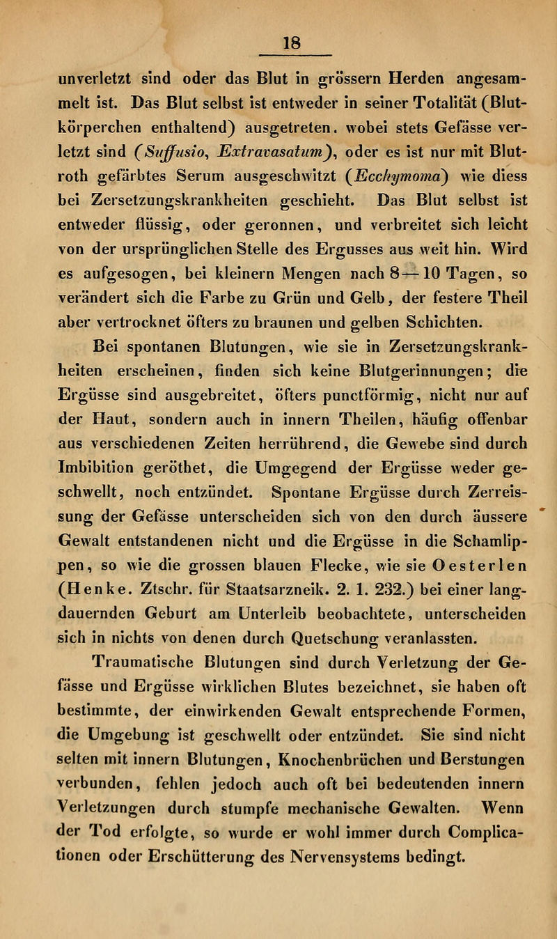 unverletzt sind oder das Blut in grössern Herden angesam- melt ist. Das Blut selbst ist entweder in seiner Totalität (Blut- körperchen enthaltend) ausgetreten, wobei stets Gefässe ver- letzt sind (Si/ffiisio^ Extravasatiim)^ oder es ist nur mit Blut- roth gefärbtes Serum ausgeschwitzt (^Ecc/tymoma) wie diess bei Zersetzungskrankheiten geschieht. Das Blut selbst ist entweder flüssig, oder geronnen, und verbreitet sich leicht von der ursprünglichen Stelle des Ergusses aus weit hin. Wird es aufgesogen, bei kleinern Mengen nach 8—10 Tagen, so verändert sich die Farbe zu Grün und Gelb, der festere Theil aber vertrocknet öfters zu braunen und gelben Schichten. Bei spontanen Blutungen, wie sie in Zersetzungskrank- heiten erscheinen, finden sich keine Blutgerinnungen; dre Ergüsse sind ausgebreitet, öfters punctförmig, nicht nur auf der Haut, sondern auch in Innern Theilen, häufig offenbar aus verschiedenen Zeiten herrührend, die Gewebe sind durch Imbibition geröthet, die Umgegend der Ergüsse weder ge- schwellt, noch entzündet. Spontane Ergüsse durch Zerreis- sung der Gefässe unterscheiden sich von den durch äussere Gewalt entstandenen nicht und die Ergüsse in die Schamlip- pen, so wie die grossen blauen Flecke, wie sie Oesterlen (Plenke. Ztschr. für Staatsarzneik. 2. 1. 232.) bei einer lang- dauernden Geburt am Unterleib beobachtete, unterscheiden sich in nichts von denen durch Quetschung veranlassten. Traumatische Blutungen sind durch Verletzung der Ge- fässe und Ergüsse wirklichen Blutes bezeichnet, sie haben oft bestimmte, der einwirkenden Gewalt entsprechende Formen, die Umgebung ist geschwellt oder entzündet. Sie sind nicht selten mit Innern Blutungen, Knochenbrüchen und Berstungen verbunden, fehlen jedoch auch oft bei bedeutenden innern Verletzungen durch stumpfe mechanische Gewalten. Wenn der Tod erfolgte, so wurde er wohl immer durch Complica- tionen oder Erschütterung des Nervensystems bedingt.