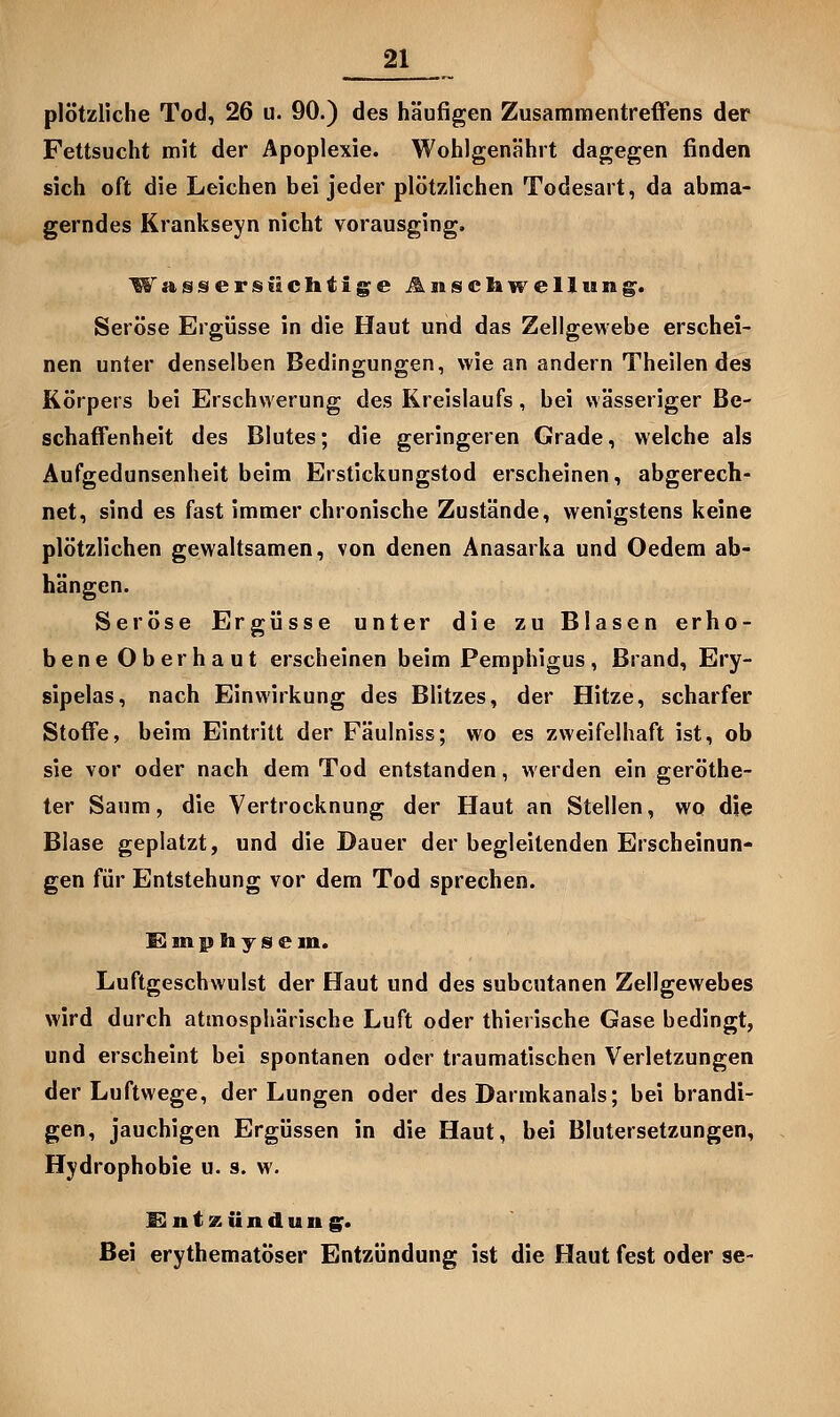 plötzliche Tod, 26 u. 90.) des häufigen Zusammentreffens der Fettsucht mit der Apoplexie. Wohlgenährt dagegen finden sich oft die Leichen bei jeder plötzlichen Todesart, da abma- gerndes Krankseyn nicht vorausging. Wassersiiclitig^e Änsclawellun^. Seröse Ergüsse in die Haut und das Zellgewebe erschei- nen unter denselben Bedingungen, wie an andern Theilen des Körpers bei Erschwerung des Kreislaufs, bei wässeriger Be- schaffenheit des Blutes; die geringeren Grade, welche als Aufgedunsenheit beim Erstickungstod erscheinen, abgerech- net, sind es fast immer chronische Zustände, wenigstens keine plötzlichen gewaltsamen, von denen Anasarka und Oedem ab- hängen. Seröse Ergüsse unter die zu Blasen erho- bene Oberhaut erscheinen beim Pemphigus, Brand, Ery- sipels, nach Einwirkung des Blitzes, der Hitze, scharfer Stoffe, beim Eintritt der Fäulniss; wo es zweifelhaft ist, ob sie vor oder nach dem Tod entstanden, werden ein geröthe- ter Saum, die Vertrocknung der Haut an Stellen, wo die Blase geplatzt, und die Dauer der begleitenden Erscheinun- gen für Entstehung vor dem Tod sprechen. !E! m £) h y s e in. Luftgeschwulst der Haut und des subcutanen Zellgewebes wird durch atmosphärische Luft oder thierische Gase bedingt, und erscheint bei spontanen oder traumatischen Verletzungen der Luftwege, der Lungen oder des Darmkanals; bei brandi- gen, jauchigen Ergüssen in die Haut, bei Blutersetzungen, Hydrophobie u. s. w. SlntKündung^. Bei erythematöser Entzündung ist die Haut fest oder se-