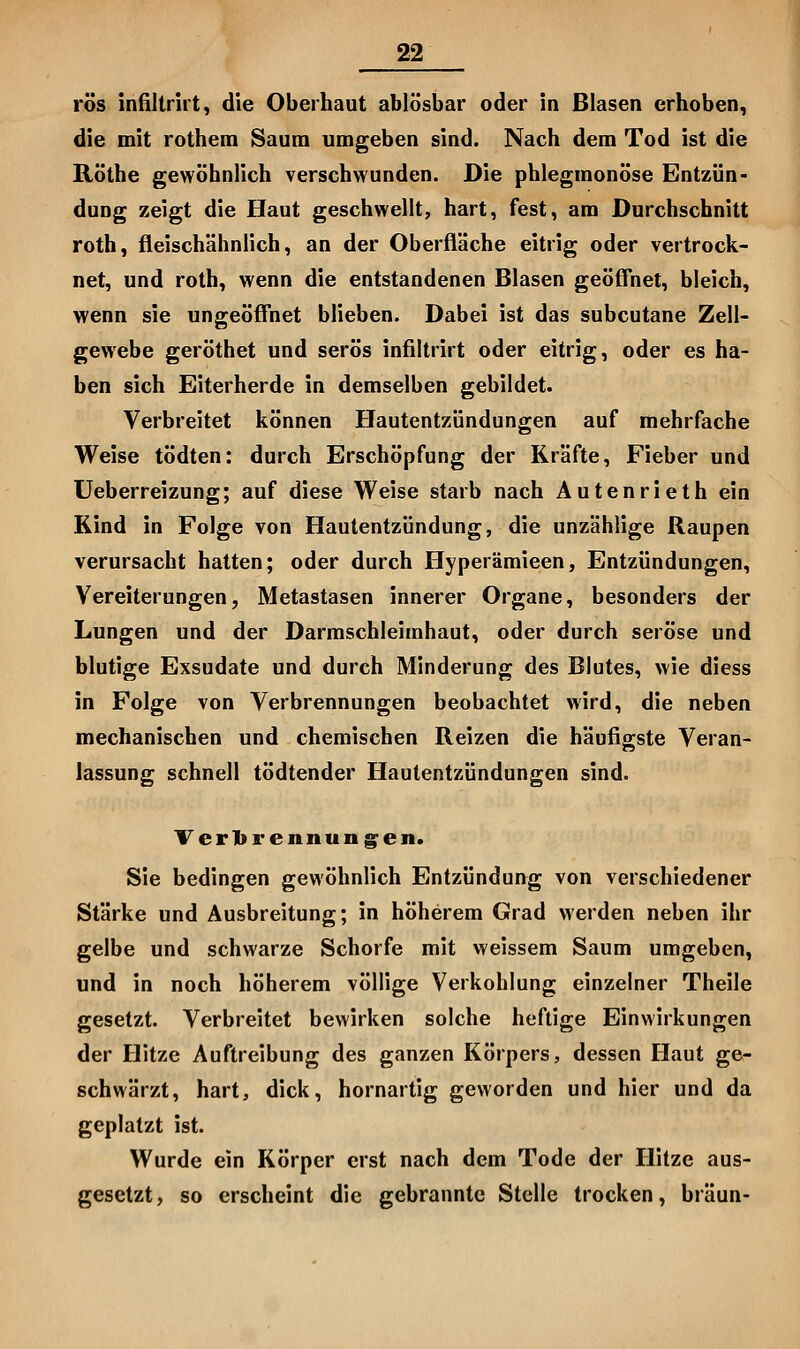 rös infUtrirt, die Oberhaut ablösbar oder in Blasen erhoben, die mit rothem Saum umgeben sind. Nach dem Tod ist die Röthe gewöhnlich verschwunden. Die phlegmonöse Entzün- dung zeigt die Haut geschwellt, hart, fest, am Durchschnitt roth, fleischähnlich, an der Oberfläche eitrig oder vertrock- net, und roth, wenn die entstandenen Blasen geöffnet, bleich, wenn sie ungeöffnet blieben. Dabei ist das subcutane Zell- gewebe geröthet und serös infiltrirt oder eitrig, oder es ha- ben sich Eiterherde in demselben gebildet. Verbreitet können Hautentzündungen auf mehrfache Weise tödten: durch Erschöpfung der Kräfte, Fieber und Ueberreizung; auf diese Weise starb nach Autenrieth ein Kind in Folge von Hautentzündung, die unzählige Raupen verursacht hatten; oder durch Hyperämieen, Entzündungen, Vereiterungen, Metastasen innerer Organe, besonders der Lungen und der Darmschleimhaut, oder durch seröse und blutige Exsudate und durch Minderung des Blutes, wie diess in Folge von Verbrennungen beobachtet wird, die neben mechanischen und chemischen Reizen die häufigste Veran- lassung schnell tödtender Hautentzündungen sind. Terlbrennung^en. Sie bedingen gewöhnlich Entzündung von verschiedener Stärke und Ausbreitung; in höherem Grad werden neben ihr gelbe und schwarze Schorfe mit weissem Saum umgeben, und in noch höherem völlige Verkohlung einzelner Theile gesetzt. Verbreitet bewirken solche heftige Einwirkungen der Hitze Auftreibung des ganzen Körpers, dessen Haut ge- schwärzt, hart, dick, hornartig geworden und hier und da geplatzt ist. Wurde ein Körper erst nach dem Tode der Hitze aus- gesetzt, so erscheint die gebrannte Stelle trocken, bräun-