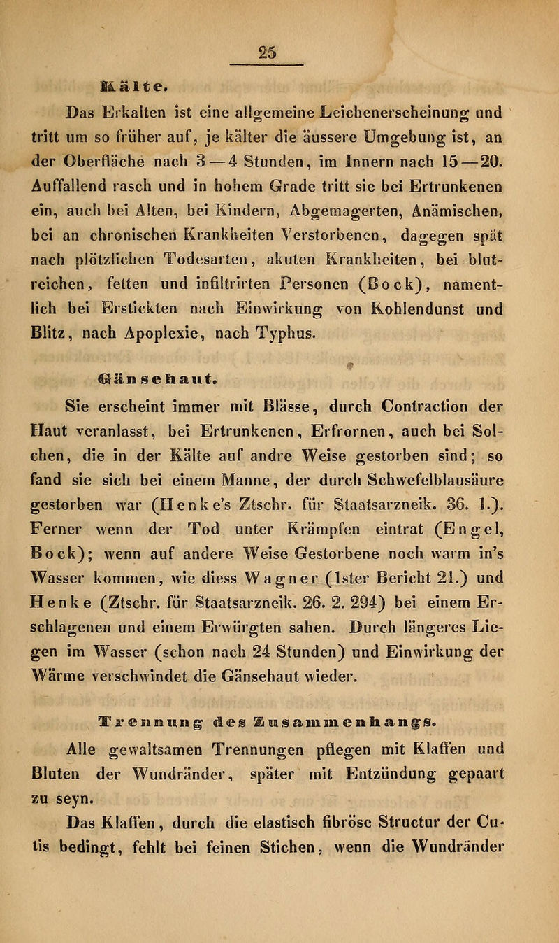 Malte. Das Erkalten ist eine allgemeine Leichenerscheinung und tritt um so früher auf, je kälter die äussere Umgebung ist, an der Oberfläche nach 3 — 4 Stunden, im Innern nach 15 — 20. Auffallend rasch und in hohem Grade tritt sie bei Ertrunkenen ein, auch bei Alten, bei Kindern, Abgemagerten, Anämischen, bei an chronischen Krankheiten Verstorbenen, dagegen spät nach plötzlichen Todesarten, akuten Krankheiten, bei blut- reichen, fetten und infiltrirten Personen (Bock), nament- lich bei Erstickten nach EinvYirkung von Rohlendunst und Blitz, nach Apoplexie, nach Typhus. ^änseliaut. Sie erscheint immer mit Blässe, durch Contraction der Haut veranlasst, bei Ertrunkenen, Erfrornen, auch bei Sol- chen, die in der Kälte auf andre Weise gestorben sind; so fand sie sich bei einem Manne, der durch Schwefelblausäure gestorben war (Henke's Ztschr. für Staatsarzneik. 36, 1.). Ferner wenn der Tod unter Krämpfen eintrat (Engel, Bock); wenn auf andere Weise Gestorbene noch warm in's Wasser kommen, wie diess Wagner (Ister Bericht 21.) und Henke (Ztschr. für Staatsarzneik. 26. 2. 294) bei einem Er- schlagenen und einem Erwürgten sahen. Durch längeres Lie- gen im Wasser (schon nach 24 Stunden) und Einwirkung der Wärme verschwindet die Gänsehaut wieder. Ti'eianung^ des ^u.«ia.iniuentlang». Alle gewaltsamen Trennungen pflegen mit Klaffen und Bluten der Wundränder, später mit Entzündung gepaart zu seyn. Das Klaffen, durch die elastisch fibröse Structur der Cu- tis bedingt, fehlt bei feinen Stichen, wenn die Wundränder