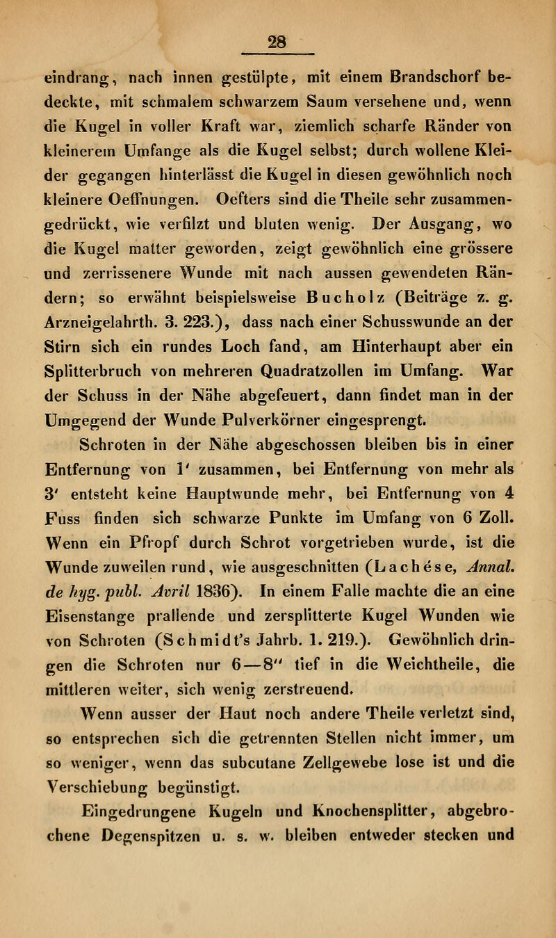 eindrang, nach innen gestülpte, mit einem Brandschorf be- deckte, mit schmalem schwarzem Saum versehene und, wenn die Kugel in voller Kraft war, ziemlich scharfe Ränder von kleinerem Umfange als die Kugel selbst; durch wollene Klei- der gegangen hinterlässt die Kugel in diesen gewöhnlich noch kleinere OefTnungen. Oefters sind die Theile sehr zusammen- gedrückt, wie verfilzt und bluten wenig. Der Ausgang, wo die Kugel matter geworden, zeigt gewöhnlich eine grössere und zerrissenere Wunde mit nach aussen gewendeten Rän- dern; so erwähnt beispielsweise Bucholz (Beiträge z. g. Arzneigelahrth. 3. 223,), dass nach einer Schusswunde an der Stirn sich ein rundes Loch fand, am Hinterhaupt aber ein Splitterbruch von mehreren Quadratzollen im Umfang. War der Schuss in der Nähe abgefeuert, dann findet man in der Umgegend der Wunde Pulverkörner eingesprengt. Schroten in der Nähe abgeschossen bleiben bis in einer Entfernung von 1' zusammen, bei Entfernung von mehr als 3' entsteht keine Hauptwunde mehr, bei Entfernung von 4 Fuss finden sich schwarze Punkte im Umfang von 6 Zoll. Wenn ein Pfropf durch Schrot vorgetrieben wurde, ist die Wunde zuweilen rund, wie ausgeschnitten (Lachese, Annal. de hyg. publ. Avril 1836). In einem Falle machte die an eine Eisenstange prallende und zersplitterte Kugel Wunden wie von Schroten (Schmidt's Jahrb. 1.219.). Gewöhnlich drin- gen die Schroten nur 6—8 tief in die Weichtheile, die mittleren weiter, sich wenig zerstreuend. Wenn ausser der Haut noch andere Theile verletzt sind, so entsprechen sich die getrennten Stellen nicht immer, um so weniger, wenn das subcutane Zellgewebe lose ist und die Verschiebung begünstigt. Eingedrungene Kugeln und Knochensplitter, abgebro- chene Degenspitzen u. s. w. bleiben entweder stecken und