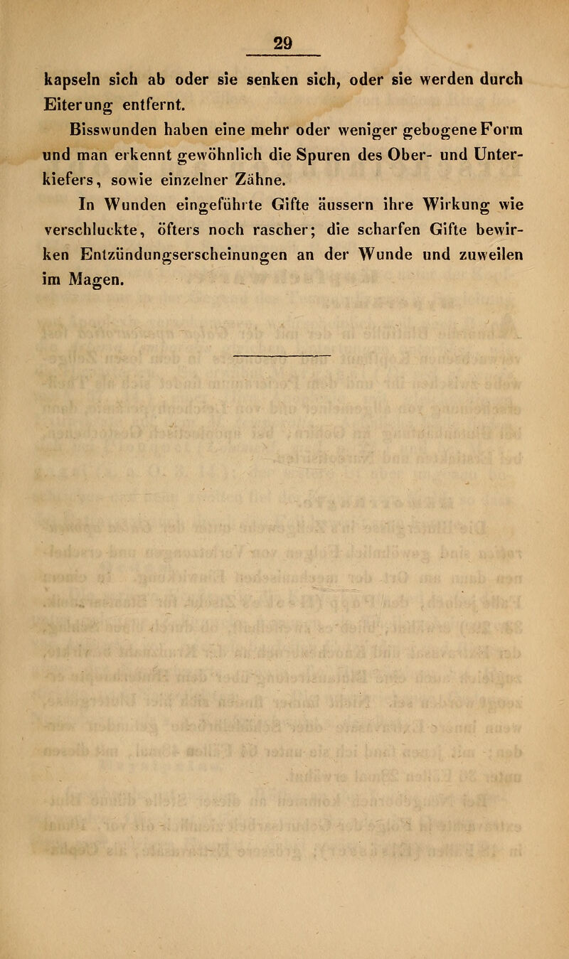 kapseln sich ab oder sie senken sich, oder sie werden durch Eiterung entfernt. Bisswunden haben eine mehr oder weniger gebogene Form und man erkennt gewöhnlich die Spuren des Ober- und Unter- kiefers, sowie einzelner Zahne. In Wunden eingeführte Gifte äussern ihre Wirkung wie verschluckte, öfters noch rascher; die scharfen Gifte bewir- ken Enlzündungserscheinungen an der Wunde und zuweilen im Magen.