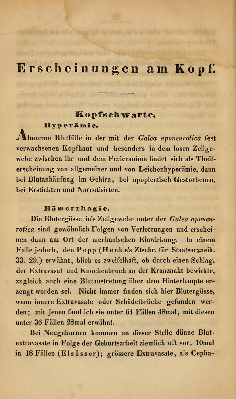 Erscheinungen am Kopf. M o pf gf eil ^w^ ar t e, H y p e r ä 111 i e« L-bnorme Blutfülle in der mit der Galea aponeurotica fest verwachsenen Kopfhaut und besonders in dem losen Zellge- webe zwischen ihr und dem Pericranium findet sich als Theil- erscheinung von allgemeiner und von Leichenhyperämie, dann bei Blutanhäufung im Gehirn, bei apoplectisch Gestorbenen, bei Erstickten und Narcotisirten. M [i iti o r r li a g^ i e. Die Blutergüsse in's Zellgewebe unter der Galea aponeu- rotica sind gewöhnlich Folgen von Verletzungen und erschei- nen dann am Ort der mechanischen Einwirkung. In einem Falle jedoch, den Popp (Henke's Ztschr. für Staatsarwieik. 33. 29.) erwähnt, blieb es zweifelhaft, ob durch einen Schlag, der Extravasat und Knochenbruch an der Kranznaht bewirkte, zugleich auch eine Blutaustretung über dem Hinterhaupte er- zeugt worden sei. Nicht immer finden sich hier Blutergüsse, wenn innere Extravasate oder Schädelbrüche gefunden wer- den; mit jenen fand ich sie unter 64 Fällen 48mal, mit diesen unter 36 Fällen 28mal erwähnt. Bei Neugebornen kommen an dieser Stelle dünne Blut- extravasate in Folge der Geburtsarbeit ziemlich oft vor, lOmal in 18 Fällen (Eisässer); grössere Extravasate, als Cepha-