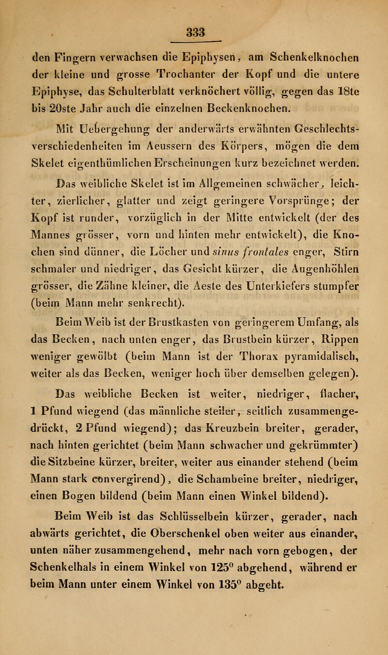 den Fingern verwachsen die Epiphysen, am Schenkelknochen der kleine und grosse Trochanter der Kopf und die untere Epiphyse, das Schulterblatt verknöchert völlig, gegen das 18te bis 20ste Jahr auch die einzelnen Beckenknochen. Mit Uebergehung der anderwärts erwähnten Geschlechts- verschiedenheiten im Aeussern des Körpers, mögen die dem Skelet eioenthümlichenErscheinunffen kurz bezeichnet werden. Das weibliche Skelet ist im Allgemeinen schwächer, leich- ter, zierlicher, glatter und zeigt geringere Vorsprünge; der Kopf ist runder, vorzüglich in der Mitte entwickelt (der des Mannes grösser, vorn und hinten mehr entwickelt), die Kno- chen sind dünner, die Löcher und sinus frontales enger, Stirn schmaler und niedriger, das Gesicht kürzer, die Augenhöhlen grösser, die Zähne kleiner, die Aeste des Unterkiefers stumpfer (beim Mann mehr senkrecht). Beim Weib ist der Brustkasten von geringerem Umfang, als das Becken, nach unten enger, das Brustbein kürzer, Rippen weniger gewölbt (beim Mann ist der Thorax pyramidalisch, weiter als das Becken, weniger hoch über demselben gelegen). Das weibliche Becken ist weiter, niedriger, flacher, 1 Pfund wiegend (das männliche steiler, seitlich zusammenge- drückt, 2 Pfund wiegend); das Kreuzbein breiter, gerader, nach hinten gerichtet (beim Mann schwacher und gekrümmter) die Sitzbeine kürzer, breiter, weiter aus einander stehend (beim Mann stark cönvergirend), die Schambeine breiter, niedriger, einen Bogen bildend (beim Mann einen Winkel bildend). Beim Weib ist das Schlüsselbein kürzer, gerader, nach abwärts gerichtet, die Oberschenkel oben weiter aus einander, unten näher zusammengehend, mehr nach vorn gebogen, der Schenkelhals in einem Winkel von 125^ abgehend, während er beim Mann unter einem Winkel von 135 abgeht.