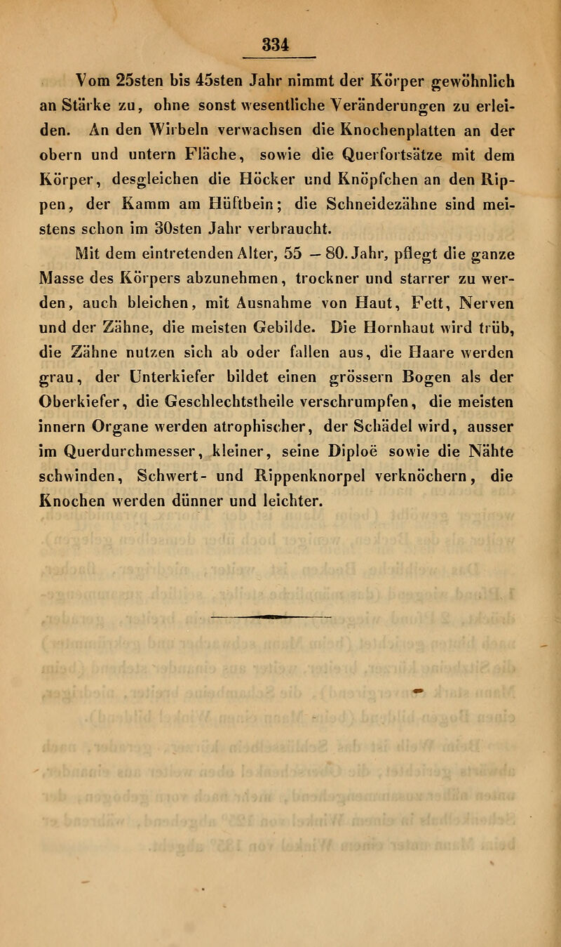 Vom 25sten bis 45sten Jahr nimmt der Körper gewöhnlich an Stärke zu, ohne sonst wesentliche Veränderungen zu erlei- den. An den Wirbeln verwachsen die Knochenplatten an der obern und untern Fläche, sowie die Querfortsätze mit dem Körper, desgleichen die Höcker und Knöpfchen an den Rip- pen, der Kamm am Hüftbein; die Schneidezähne sind mei- stens schon im SOsten Jahr verbraucht. Mit dem eintretenden Älter, 55 —80. Jahr, pflegt die ganze Masse des Körpers abzunehmen, trockner und starrer zu wer- den, auch bleichen, mit Ausnahme von Haut, Fett, Nerven und der Zähne, die meisten Gebilde. Die Hornhaut wird trüb, die Zähne nutzen sich ab oder fallen aus, die Haare werden grau, der Unterkiefer bildet einen grössern Bogen als der Oberkiefer, die Geschlechtstheile verschrumpfen, die meisten innern Organe werden atrophischer, der Schädel wird, ausser im Querdurchmesser, kleiner, seine Diploe sowie die Nähte schwinden, Schwert- und Rippenknorpel verknöchern, die Knochen werden dünner und leichter.