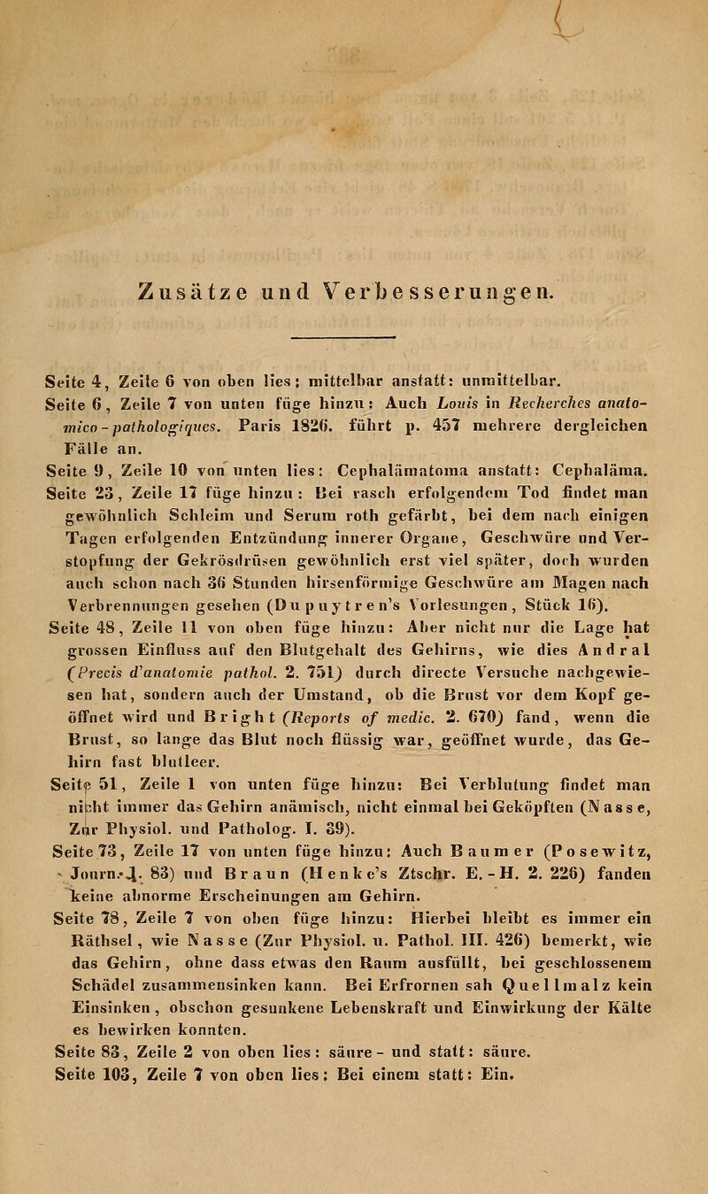 l Zusätze und Verbesserungen. Seite 4, Zeile 6 von oben lies: mittelbar anstatt: unmittelbar. Seite 6, Zeile 7 von unten füge hinzu : Auch Louis in Recherches anato- mico-patholo^iques. Paris 1820. führt p. 45t mehrere dergleichen Fälle an. Seite 9, Zeile 10 von unten lies: Cephalämatoma anstatt: Cephaläraa. Seite 23, Zeile 11 füge hinzu : Bei rasch erfolgendem Tod findet man gewöhnlich Schleim und Serum roth gefärbt, bei dem nach einigen Tagen erfolgenden Entzündung innerer Organe, Geschwüre und Ver- stopfung der Gekrösdrüüen gewöhnlich erst viel später, doch wurden auch schon nach 3(j Stunden hirsenfönnige Geschwüre am Magen nach Verbrennungen gesehen (Dupuytren's Vorlesungen, Stück l(j), Seite 48, Zeile 11 von oben füge hinzu: Aber nicht nur die Lage hat grossen Einfluss auf den Blutgehalt des Gehirns, wie dies Andral (Precis d^anatomie pathol. 2. löl) durch directe Versuche nachgewie- sen hat, sondern auch der Umstand, ob die Brust vor dem Kopf ge- öffnet wird und Bright (Reports of medic. 2. 670^ fand, wenn die Brust, so lange das Blut noch flüssig war, geöffnet wurde, das Ge- hirn fast blutleer. Seitp 51, Zeile 1 von unten füge hinzu: Bei Verblutung findet man nibht immer das Gehirn anämisch, nicht einmal bei Geköpften (Nasse, Zijr Pbysiol. und Patholog. I. 39). Seite 73, Zeile 17 von unten füge hinzu: Auch Baum er (Posewitz, Journ..4. 83) und Braun (llenkc's Ztschr. E. - H. 2. 228) fanden lieine abnorme Erscheinungen am Gehirn. Seite 78, Zeile 7 von oben füge hinzu: Hierbei bleibt es immer ein Räthsel, wie Nasse (Zur Physiol. ti. Pathol. III. 426) bemerkt, wie das Gehirn, ohne dass etwas den Raum ausfüllt, bei geschlossenem Schädel zusammensinken kann. Bei Erfrornen sah Quellmalz kein Einsinken , obschon gesunkene Lebenskraft und Einwirkung der Kälte es bewirken konnten. Seite 83, Zeile 2 von oben lies: säure- und statt: säure.