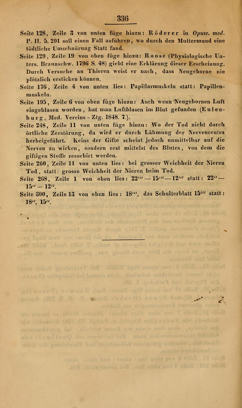 Seite 128, Zeile 3 von unten fäge hinzu: R öd er er in Optisc. med. P. II. 5. 201 soll einen Fall anführen, wo durch den Muttermund eine tödtliche ümschniirung Statt fand, Seite 129, Zeile 19 von oben füge hinzu: Roose (Physioloj^ische Un- ters, Braunschw. 179Ö S. 48) giebt eine Erklärung dieser Erscheinung. Durch Versuche an Thieren weist er nach, dass Neugehorne nie plötzlich ersticken können. Seite 176, Zeile 4 von unten lies: Papillarrauskeln statt: Papillen- innskeln. Seite 195, Zeile 6 von oben füge hinzu; Auch wenn Neugebornen Luft eingeblasen worden, hat man Luftblasen im Blut gefunden (Eulen- hurg, Med. Vereins - Ztg. 1848. 7.)- Seite 248, Zeile 11 von unten füge hinzu: Wo der Tod nicht durch örtliche Zerstörung, da wird er durch Lähmung der Nervencenfra herbeigeführt. Keins der Gifte scheint jedoch unmittelbar auf die Nerven zu wirken, sondern erst mittelst des Blutes, von dem die giftigen Stoffe resorbirt werden. Seite 260, Zeile 11 von unten lies: bei grosser Weichheit der Nieren Tod, statt: grosse Weichheit der Nieren beim Tod. Seite 268, Zeile 1 von oben lies: 22' —15'—12' statt: 22 — 15  — 12 . Seite 300, Zeile 13 von oben lies: 18', das Schulterblatt 15' statt: 18, 15,