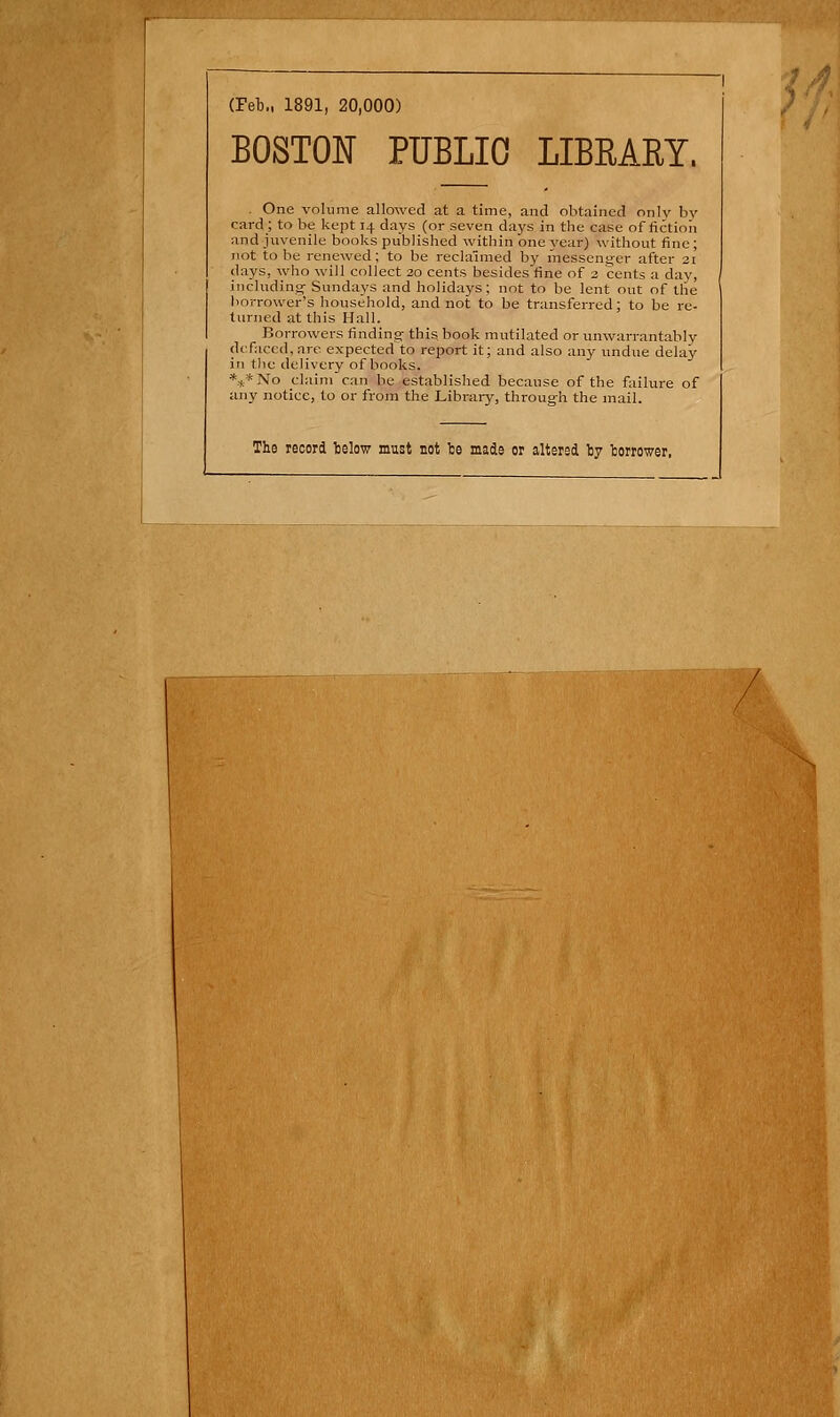 (Feb., 1891, 20,000) BOSTOIT PUBLIC LIBRARY, . One volume allowed at a time, and obtained only by Card; to be kept 14 days (or seven days in tlie case of fictioii and juvenile books published within one }'ear) without finc; (hiys, who will collect ao cents besides fine of 3 cents a day, iiicluding- Sundays and holidays; not to be lent out of tlie liorrower's Household, and not to be transferred: to be re- turned at this Hall. Borrowers findinar thig book mutilated or unwarrantably tkfaced, are expected to report it; and also any undue delay in tlic delivery of books. *t*No Claim can be established because of the failure of any notice, to or from the Library, through the mail. The record telow must not be made or altered by borrower, 7,^