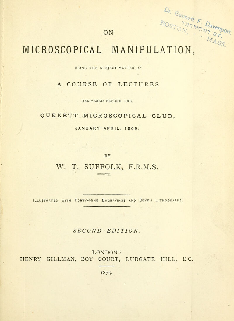 Or.^ '^<^n, ON OV.\'^o.V^-a.^„^^ ^^Ss : St MICROSCOPICAL MANIPULATION, BEING THE SUBJECT-MATTER OF A COURSE OF LECTURES DELIVERED BEFORE THT: QUEKETT MICROSCOPICAL CLUB, JANUARY—APRIL. 186 9. BY W. T. SUFFOLK, F.R.M.S. Illustrated v/ith Forty-Nine Engravings and Sevfn Lithographs. SECOND EDITION. LONDON: HENRY GILLMAN, BOY COURT, LUDGATE HILL, B.C. 1875-
