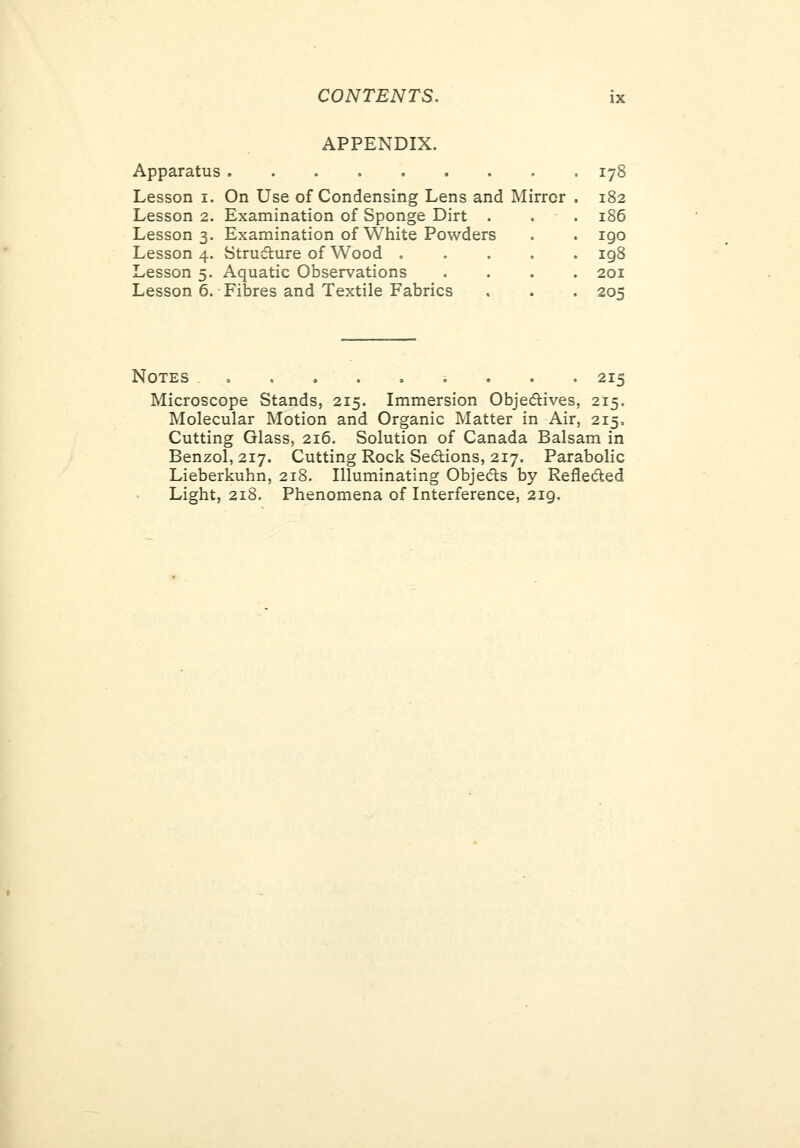 APPENDIX. Apparatus 178 Lesson i. On Use of Condensing Lens and Mirror 182 Lesson 2. Examination of Sponge Dirt . 186 Lesson 3. Examination of White Powders igo Lesson 4. Structure of Wood , . . . 198 Lesson 5. Aquatic Observations 201 Lesson 6. Fibres and Textile Fabrics 205 Notes = ,....... 215 Microscope Stands, 215. Immersion Objedives, 215, Molecular Motion and Organic Matter in Air, 215, Cutting Glass, 216. Solution of Canada Balsam in Benzol, 217. Cutting Rock Sedions, 217. Parabolic Lieberkuhn, 218. Illuminating Objedls by Reflected Light, 218. Phenomena of Interference, 219,