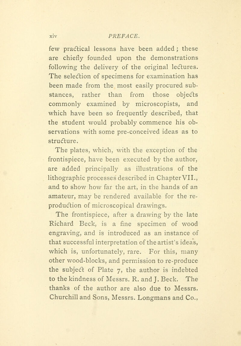 few pracftical lessons have been added ; these are chiefly founded upon the demonstrations following the delivery of the original lecftures. The seledlion of specimens for examination has been made from the most easily procured sub- stances, rather than from those objedls commonly examined by microscopists, and which have been so frequently described, that the student would probably commence his ob- servations with some pre-conceived ideas as to strucfture. The plates, which, with the exception of the frontispiece, have been executed by the author, are added principally as illustrations of the lithographic processes described in Chapter VII., and to show how far the art, in the hands of an amateur, may be rendered available for the re- producftion of microscopical drawings. The frontispiece, after a drawing by the late Richard Beck, is a fine specimen of wood engraving, and is introduced as an instance of that successful interpretation of the artist's ideas, which is, unfortunately, rare. For this, many other wood-blocks, and permission to re-produce the subjedl of Plate 7, the author is indebted to the kindness of Messrs. R. and J. Beck. The thanks of the author are also due to Messrs. Churchill and Sons, Messrs. Longmans and Co.,