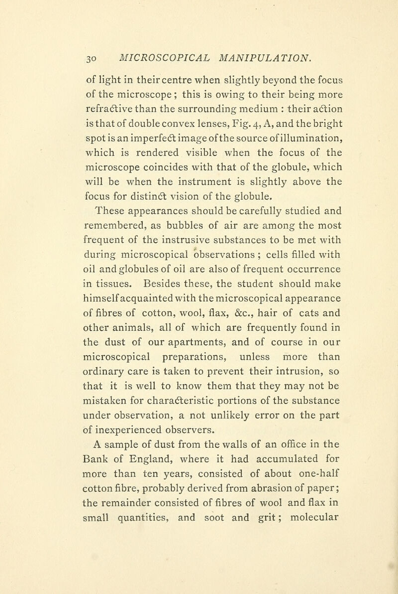 of light in their centre when slightly beyond the focus of the microscope; this is owing to their being more refradtive than the surrounding medium : their adtion is that of double convex lenses, Fig. 4, A, and the bright spot is an imperfedt image of the source of illumination, which is rendered visible when the focus of the microscope coincides with that of the globule, which will be when the instrument is slightly above the focus for distindl vision of the globule. These appearances should be carefully studied and remembered, as bubbles of air are among the most frequent of the instrusive substances to be met with during microscopical observations ; cells filled with oil and globules of oil are also of frequent occurrence in tissues. Besides these, the student should make himself acquainted with the microscopical appearance of fibres of cotton, wool, flax, &c., hair of cats and other animals, all of which are frequently found in the dust of our apartments, and of course in our microscopical preparations, unless more than ordinary care is taken to prevent their intrusion, so that it is well to know them that they may not be mistaken for charadteristic portions of the substance under observation, a not unlikely error on the part of inexperienced observers. A sample of dust from the walls of an office in the Bank of England, where it had accumulated for more than ten years, consisted of about one-half cotton fibre, probably derived from abrasion of paper; the remainder consisted of fibres of wool and flax in small quantities, and soot and grit; molecular